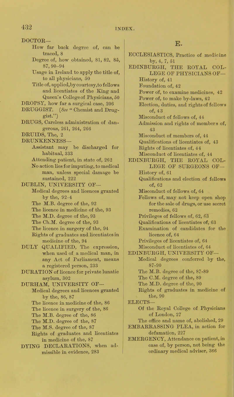 doctor- How far back degree of, can be traced, 8 Degree of, how obtained, 81, 82, 85, 87, 90-94 Usage in Ireland to apply the title of, to all physicians, 50 Title of, applied,by courtesy,to fellows and licentiates of the King and Queen's College of Physicians, 50 DROPSY, how far a surgical case, 206 DRUGGIST. {See  Chemist and Drug- gist.) DRUGS, Careless administration of dan- gerous, 261, 264, 266 DRUIDS, The, 2 DRUNKENNESS— Assistant may be discharged for habitual, 333 Attending patient, in state of, 262 No action lies for imputing, to medical man, unless special damage be sustained, 222 DUBLIN, UNIVERSITY OP— Medical degrees and Kcences granted by the, 92-4 The M.B. degree of the, 92 The licence in medicine of the, 93 The M.D. degree of the, 93 The Ch.M. degree of the, 93 The licence in surgery of the, 94 Rights of graduates and licentiates in medicine of the, 94 DULY QUALIPIED, The expression, when used of a medical man, in any Act of Parliament, means a registered person, 233 DURATION of licence for private lunatic asylum, 302 DURHAM, UNIVERSITY OF— Medical degrees and licences granted by the, 86, 87 The licence in medicine of the, 86 The licence in surgery of the, 86 The M.B. degree of the, 86 The M.D. degree of the, 87 The M.S. degree of the, 87 Rights of graduates and licentiates in medicine of the, 87 DYING DECLARATIONS, when ad- missible in evidence, 283 E. ECCLESIASTICS, Practice of medicine by, 4, 7, 51 EDINBURGH, THE ROYAL COL- LEGE OF PHYSICIANS OF— History of, 41 Foundation of, 42 Power of, to examine medicines, 42 Power of, to make by-laws, 42 Election, duties, and rights of fellows of, 43 Misconduct of fellows of, 44 Admission and rights of members of, 43 Misconduct of members of, 44 Qualifications of licentiates of, 43 Rights of licentiates of, 44 Misconduct of licentiates of, 44 EDINBURGH, THE ROYAL COL- LEGE OF SURGEONS OF— History of, 61 Qualifications and election of fellows of, 62 Misconduct of fellows of, 64 Fellows of, may not keep open shop for the sale of drugs, or use secret remedies, 62 Privileges of fellows of, 62, 63 Qualifications of licentiates of, 63 Examination of candidates for the licence of, 64 Privileges of licentiates of, 64 Misconduct of licentiates of, 64 EDINBURGH, UNIVERSITY OF— Medical degrees conferred by the, 87-90 The M.B. degree of the, 87-89 The CM. degree of the, 89 The M.D. degree of the, 90 Rights of graduates in medicine of the, 90 ELECTS— Of the Royal College of Physicians of London, 27 The oflB.ce and name of, aboKshed, 29 EMBARRASSING PLEA, in action for defamation, 227 EMERGENCY, Attendance on patient, in case of, by person, not being the ordinary medical adviser, 366