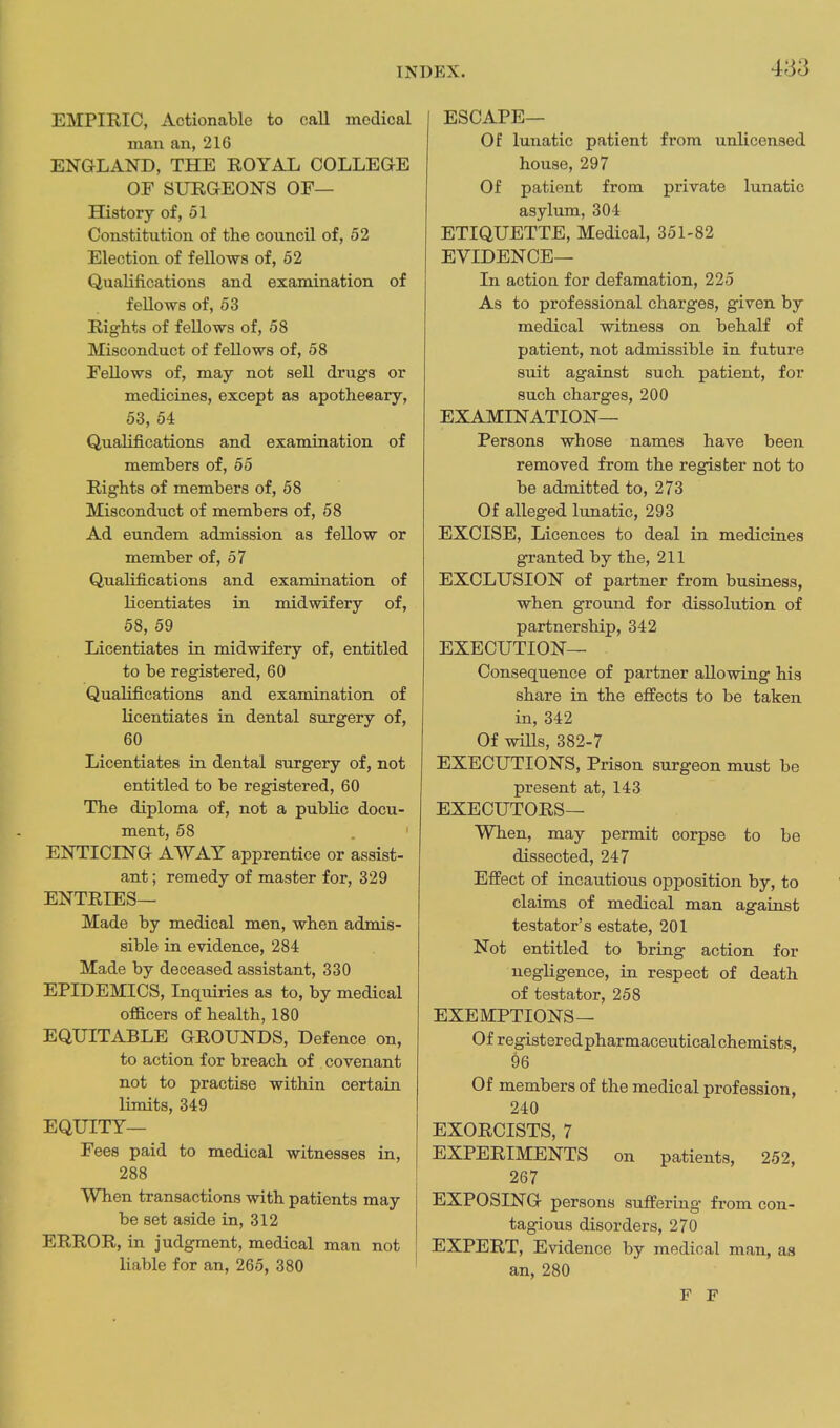 EMPIRIC, Actionable to caU medical man an, 216 ENGLAND, THE ROYAL COLLEQE OF SURaEONS OF— History of, 51 Constitution of the council of, 52 Election of fellows of, 52 Qualifications and examination of feUows of, 63 Rights of fellows of, 58 Misconduct of fellows of, 58 Fellows of, may not sell drugs or medicines, except as apotheeary, 53, 54 Qualifications and examination of members of, 55 Rights of members of, 58 Misconduct of members of, 58 Ad eundem admission as fellow or member of, 57 Qualifications and examination of licentiates in midwifery of, 58, 59 Licentiates in midwifery of, entitled to be registered, 60 Qualifications and examination of licentiates in dental surgery of, 60 Licentiates in. dental surgery of, not entitled to be registered, 60 The diploma of, not a public docu- ment, 58 .1 ENTICING AWAY apprentice or assist- ant ; remedy of master for, 329 ENTRIES— Made by medical men, when admis- sible in evidence, 284 Made by deceased assistant, 330 EPIDEMICS, Inquiries as to, by medical of&cers of health, 180 EQUITABLE GROUNDS, Defence on, to action for breach of covenant not to practise within certain limits, 349 EQUITY— Fees paid to medical witnesses in, 288 When transactions with patients may be set aside in, 312 ERROR, in judgment, medical man not liable for an, 265, 380 ESCAPE— Of lunatic patient from unlicensed house, 297 Of patient from private lunatic asylum, 304 ETIQUETTE, Medical, 351-82 EVIDENCE— Li action for defamation, 225 As to professional charges, given by medical witness on behalf of patient, not admissible in future suit against such patient, for such charges, 200 EXAMINATION— Persons whose names have been removed from the register not to be admitted to, 273 Of alleged lunatic, 293 EXCISE, Licences to deal in medicines granted by the, 211 EXCLUSION of partner from business, when ground for dissolution of partnership, 342 EXECUTION— Consequence of partner allowing his share in the effects to be taken in, 342 Of wiUs, 382-7 EXECUTIONS, Prison surgeon must be present at, 143 EXECUTORS— When, may permit corpse to be dissected, 247 Effect of incautious opposition by, to claims of medical man against testator's estate, 201 Not entitled to bring action for negligence, in respect of death of testator, 258 EXEMPTIONS— Of registeredpharmaceutical chemists, 96 Of members of the medical profession, 240 EXORCISTS, 7 EXPERIMENTS on patients, 252, 267 EXPOSING persons suffering from con- tagious disorders, 270 EXPERT, Evidence by medical man, as an, 280 F F
