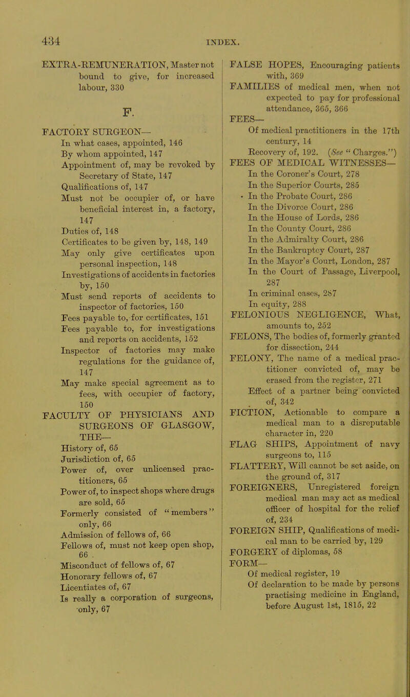 EXTRA-REMUNERATION, Master not bound to give, for increased labour, 330 P. FACTORY SURGEON— In what cases, appointed, 146 By whom appointed, 147 Appointment of, may be revoked by Secretary of State, 147 Qualifications of, 147 Must not be occupier of, or have beneficial interest in, a factory, 147 Duties of, 148 Certificates to be given by, 148, 149 May only give certificates upon personal inspection, 148 Investigations of accidents in factories by, 150 Must send reports of accidents to inspector of factories, 150 Fees payable to, for certificates, 151 Fees payable to, for investigations and reports on accidents, 152 Inspector of factories may make regulations for the guidance of, 147 May make special agreement as to fees, with occupier of factory, 150 FACULTY OF PHYSICIANS AND SURGEONS OF GLASGOW, THE— History of, 65 Jurisdiction of, 65 Power of, over unlicensed prac- titioners, 65 Power of, to inspect shops where drugs are sold, 65 Formerly consisted of members only, 66 Admission of fellows of, 66 Fellows of, must not keep open shop, 66 . Misconduct of fellows of, 67 Honorary fellows of, 67 Licentiates of, 67 Is really a corporation of surgeons, only, 67 FALSE HOPES, Encouraging patients with, 369 FAMILIES of medical men, when not expected to pay for professional attendance, 365, 366 FEES— Of medical practitioners in the 17th century, 14 Recovery of, 192. {See  Charges.) FEES OF MEDICAL WITNESSES— In the Coroner's Court, 278 In the Superior Courts, 285 • In the Probate Court, 286 In the Divorce Court, 286 In the House of Lords, 286 In the County Court, 286 In the Admiralty Court, 286 In the Bankruptcy Court, 287 In the Mayor's Court, London, 287 In the Court of Passage, Liverpool, 287 In criminal cases, 287 In equity, 288 FELONIOUS NEGLIGENCE, What, amounts to, 252 FELONS, The bodies of, formerly granted for dissection, 244 FELONY, The name of a medical prac- titioner convicted of, may be erased from the register, 271 Effect of a x^ai-tner being convicted of, 342 FICTION, Actionable to compare a medical man to a disreputable character in, 220 FLAG SHIPS, Aj)pointment of navy surgeons to, 115 FLATTERY, Will cannot be set aside, on the ground of, 317 FOREIGNERS, Unregistered foreign medical man may act as medical officer of hospital for the relief of, 234 FOREIGN SHIP, QuaHfications of medi- cal man to be carried by, 129 FORGERY of diplomas, 68 FORM— Of medical register, 19 Of declaration to be made by persona practising medicine in England, before August 1st, 1815, 22