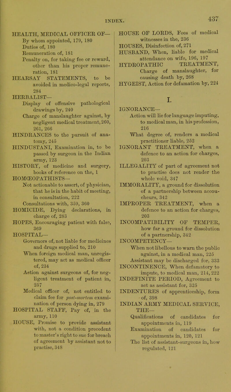 HEALTH, MEDICAL OFFICEE OF— By whom appointed, 179, 180 Duties of, 180 Remuneration of, 181 Penalty on, for taking fee or reward, other than his proper remune- ration, 181 HEARSxiY STATEMENTS, to be avoided in medico-legal reports, 284 HERBALIST— Display of offensive pathological drawings by, 240 Charge of manslaughter against, by negligent medical treatment, 260, 261, 266 HINDRANCES to the pursuit of ana- tomy, 245 HINDUSTANI, Examination in, to be passed by surgeon in the Indian army, 123 HISTORY, of medicine and surgery, books of reference on the, 1 HOMCEOPATHISTS— Not actionable to assert, of physician, that he is in the habit of meeting, in consultation, 222 Consultations with, 359, 360 HOMICIDE, Dying declarations, in charge of, 283 HOPES, Encouraging patient with, false, 369 HOSPITAL— Governors of, not liable for medicines and drugs supplied to, 210 When foreign medical man, unregis- tered, may act as medical officer of, 234 Action against sm-geons of, for neg- ligent treatment of patient in, 257 Medical officer of, not entitled to claim fee for post-mortem exami- nation of person dying in, 279 HOSPITAL STAFF, Pay of, in the army, 110 HOUSE, Promise to provide assistant with, not a condition precedent to master's right to sue for breach of agreement by assistant not to practise, 348 HOUSE OF LORDS, Fees of medical witnesses in the, 236 HOUSES, Disinfection of, 271 HUSBAND, When, liable for medical attendance on wife, 196, 197 HYDROPATHIC TREATMENT, Charge of manslaughter, for causing death by, 268 HYGEIST, Action for defamation by, 224 I. IGNORANCE— Action will lie for language imputing, to medical man, in Ms profession, 216 What degree of, renders a medical practitioner liable, 252 IGNORANT TREATMENT, when a defence to an action for charges, 203 ILLEGALITY of part of agreement not to practise does not render the whole void, 347 IMMORALITY, a ground for dissolution of a partnership between accou- cheurs, 342 IMPROPER TREATMENT, when a defence to an action for charges, 203 INCOMPATIBILITY OF TEMPER, bow far a ground for dissolution of a partnership, 342 INCOMPETENCY— When not libellous to warn the pubHc against, in a medical man, 225 Assistant may be discharged for, 333 INCONTINENCE, When defamatory to impute, to medical man, 214, 222 INDEFINITE PERIOD, Agreement to act as assistant for, 325 INDENTURES of apprenticeship, form of, 398 INDIAN ARMY MEDICAL SERVICE, THE— Qualifications of candidates for appointments in, 119 Examination of candidates for appointments in, 120, 121 The list of assistant-surgeons in, how regulated, 121