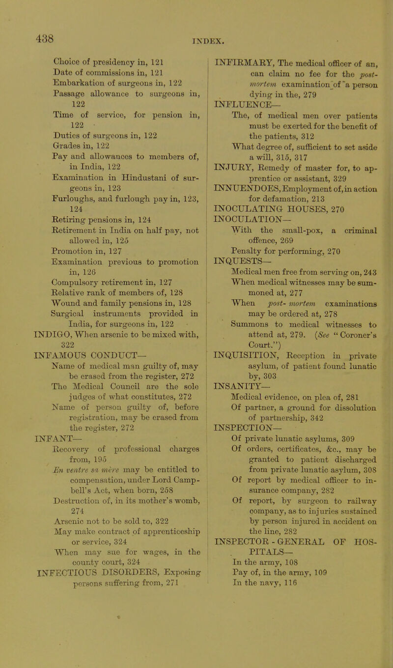 Clioice of presidency in, 121 Date of commissions in, 121 Embarkation of sxirgeous in, 122 Passage allowance to surgeons in, 122 Time of service, for pension in, 122 Duties of surgeons in, 122 Grades in, 122 Pay and allowances to members of, in India, 122 Examination in Hindustani of sur- geons in, 123 Furloughs, and furlough pay in, 123, 124 Retiring pensions in, 124 Retirement in India on half pay, not allowed in, 125 Promotion in, 127 Examination previous to promotion in, 126 Compulsory retirement in, 127 Relative rank of members of, 128 Woxind and family pensions in, 128 Surgical instruments provided in India, for surgeons in, 122 INDIGO, When arsenic to be mixed with, 322 INFAMOUS CONDUCT— Name of medical man guilty of, may be erased from the register, 272 Tlie Medical Council are the sole judges of what constitutes, 272 Name of person guilty of, before registration, may be erased from the register, 272 INFANT— Recovery of professional charges from, 195 Hn ventre sa mere may be entitled to compensation, under Lord Camp- bell's Act, when born, 258 Destruction of, in its mother's womb, 274 Arsenic not to be sold to, 322 May make contract of apprenticeship or service, 324 When may sue for wages, in the county court, 324 INFECTIOUS DISORDERS, Exposing persons suffering from, 271 INFIRMARY, The medical officer of an, can claim no fee for the post- mortem examination'of'a person dying in the, 279 INFLUENCE— The, of medical men over patients must be exerted for the benefit of the patients, 312 What degree of, sufficient to set aside awill, 315, 317 INJURY, Remedy of master for, to ap- prentice or assistant, 329 INNUENDOES, Employment of,in action for defamation, 213 INOCULATING HOUSES, 270 INOCULATION— With the small-pox, a criminal offence, 269 Penalty for performing, 270 INQUESTS— Medical men free from serving on, 243 When medical witnesses may be sum- moned at, 277 When post- mortem examinations may be ordered at, 278 Summons to medical witnesses to attend at, 279. (^See  Coroner's Court.) INQUISITION, Reception in private asylum, of patient found limatic by, 303 INSANITY— Medical evidence, on plea of, 281 Of partner, a ground for dissolution of partnership, 342 INSPECTION— Of private lunatic asylums, 309 Of orders, certificates, &c., may be granted to patient discharged from private lunatic asylum, 308 Of report by medical officer to in- surance company, 282 Of report, by surgeon to railway company, as to injuries sustained by person injured in accident on the line, 282 INSPECTOR - GENERAL OF HOS- PITALS— In the army, 108 Pay of, in the army, 109 In the navy, 116 ■0