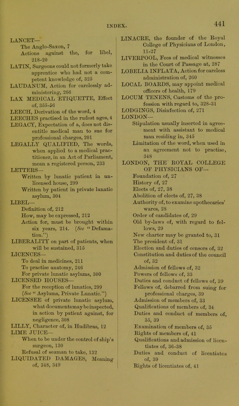 LANCET— The Anglo-Saxon, 7 Actions against the, for libel, 218-20 LATIN, Surgeons could not formerly take apprentice who had not a com- petent knowledge of, 325 LAUDANUM, Action for carelessly ad- ministering, 266 LAX MEDICAL ETIQUETTE, Effect of, 355-56 LEECH, Derivation of the word, 4 LEECHES practised in the rudest ages, 4 LEGACY, Expectation of a, does not dis- entitle medical man to sue for professional charges, 201 LEGALLY QUALIFIED, The words, when applied to a medical prac- titioner, in an Act of Parliament, mean a registered person, 233 LETTEES— Written by lunatic patient in un- licensed house, 299 Written by patient in private lunatic asylum, 304 LIBEL— Definition of, 212 How, may be expressed, 212 Action for, must be brought within six years, 214. {See  Defama- tion.) LIBERALITY on part of patients, when will be sustained, 315 LICENCES— To deal in medicines, 211 To practise anatomy, 246 For private lunatic asylums, 300 LICENSED HOUSES— For the reception of lunatics, 299 {See  Asylums, Private Lunatic) LICENSEE of private lunatic asylum, what documents may be inspected, in action by patient against, for negligence, 308 LILLY, Character of, in Hudibras, 12 LIME JUICE— When to be under the control of ship's surgeon, 130 Refusal of seaman to take, 132 LIQUIDATED DAMAGES, Meaning of, 348, 349 LINACRE, the founder of the Royal College of Physicians of London, 11-27 LIVERPOOL, Fees of medical witnesses in the Court of Passage at, 287 LOBELIA INFL ATA, Action for careless administration of, 260 LOCAL BOARDS, may appoint medical officers of health, 179 LOCUM TENENS, Customs of the pro- fession with regard to, 328-31 LODGINGS, Disinfection of, 271 LONDON— Stipulation usually inserted in agree- ment with assistant to medical man residing in, 345 Limitation of the word, when used in an agreement not to practise, 348 LONDON, THE' ROYAL COLLEGE OF PHYSICIANS OF— Foundation of, 27 History of, 27 Elects of, 27, 38 Abolition of elects of, 27, 38 Authority of, to examine apothecaries' wares, 28 Order of candidates of, 29 Old by-laws of, with regard to fel- lows, 29 New charter may be granted to, 31 The president of, 31 Election and duties of censors of, 32 Constitution and duties of the council of, 32 Admission of feUows of, 32 Powers of fellows of, 33 Duties and conduct of fellows of, 39 Fellows of, debarred from suing for professional charges, 39 Admission of members of, 33 Qualifications of members of, 34 Duties and conduct of members of, 35, 39 Examination of members of, 35 Rights of members of, 41 Qualifications and admission of licen- tiates of, 36-38 Duties and conduct of licentiates of, 39 Rights of licentiates of, 41