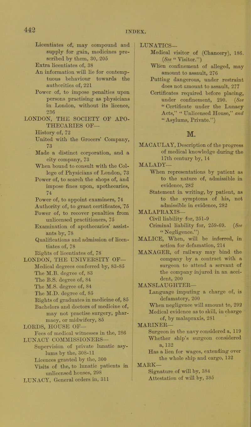 INDEX. Licentiates of, may comiiound and supply for gain, medicines pre- scribed by them, 30, 205 Extra licentiates of, 38 An information Avill lie for contemp- tuous behaviour towards the authorities of, 221 Power of, to impose penalties upon persons practising as physicians in London, without its licence, 236 LONDON, THE SOCIETY OF APO- THECARIES OF— History of, 72 United with the Grocers' Company, 73 Made a distinct corporation, and a city company, 73 When bound to consult with the Col- lege of Physicians of London, 73 Power of, to search the shops of, and impose fines upon, apothecaries, 74 Power of, to appoint examiners, 74 Authority of, to grant certificates, '75 Power of, to recover penalties from unlicensed practitioners, 75 Examination of apothecaries' assist- ants by, 78 Qualifications and admission of licen- tiates of, 78 Rights of licentiates of, 78 LONDON, THE UNIVERSITY OF— Medical degrees conferred by, 83-85 The M.B. degree of, 83 The B.S. degree of, 84 The M.S. degree of, 84 The M.D. degree of, 85 Rights of gi-aduates in medicine of, 85 Bachelors and doctors of medicine of, may not practise surgery, phar- macy, or midwifery, 85 LORDS, HOUSE OF— Fees of medical fatnesses in the, 286 LUNACY COMMISSIONERS— Supervision of private lunatic asy- lums by the, 308-11 Licences granted by the, 300 Visits of the, to lunatic patients in unlicensed houses, 298 LUNACY, Grcneral orders in, 311 LUNATICS— Medical visitor of (Chancery), 186. {See Visitor.) When confinement of alleged, may amount to assault, 276 Putting dangerous, under restraint does not amount to assault, 277 Certificates reqiiired before placing, under confinement, 290. {See  Certificate under the Lunacy Acts, Unlicensed House, and Asylums, Private.) M. MACAULAY, Description of the progress of medical knowledge during the 17th century by, 14 MALADY— When representations by patient as to the nature of, admissible in evidence, 282 Statement in writing, by patient, as to the symptoms of his, not admissible in evidence, 282 MALAPRAXIS— Civil liability for, 251-9 Criminal liability for, 259-69. {See  Negligence.) MALICE, When, will be inferred, in action for defamation, 214 MANAGER, of railway may bind the company by a contract with a surgeon to attend a servant of the company injured in an acci- dent, 200 MANSLAUGHTERr- Language imputing a charge of, is defamatory, 200 When negligence will amount to, 292 Medical evidence as to skill, in charge of, by malapraxis, 281 MARINER— Surgeon in the navy considered a, 119 Whether ship's surgeon considered a, 132 Has a lien for wages, extending over the whole ship and cargo, 132 MARK— Signature of will by, 384 Attestation of will by, 385