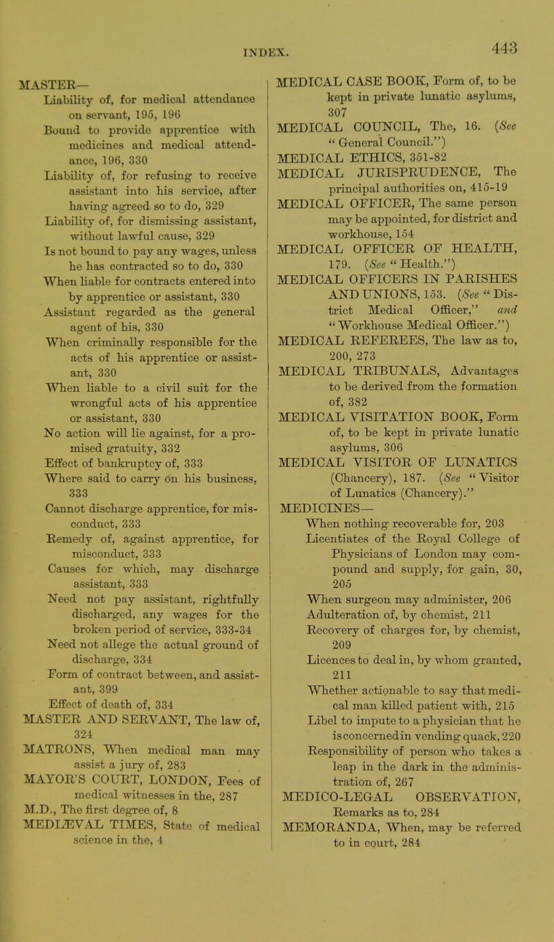 MASTER— Liability of, for medical attendance on servant, 195, 196 Bound to provide apprentice with medicines and medical attend- ance, 196, 330 Liability of, for refusing' to receive assistant into his service, after having agreed so to do, 329 Liability of, for dismissing assistant, without lawful cause, 329 Is not bound to pay any wages, unless he has contracted so to do, 330 When liable for contracts entered into by apprentice or assistant, 330 Assistant regarded as the general agent of his, 330 When criminally responsible for the acts of his apprentice or assist- ant, 330 When liable to a civil suit for the wrongful acts of his apprentice or assistant, 330 No action will lie against, for a pro- mised gratuity, 332 Effect of bankruptcy of, 333 Where said to carry on his business, 333 Cannot discharge apprentice, for mis- conduct, 333 Remedy of, against apprentice, for misconduct, 333 Causes for which, may discharge assistant, 333 Need not pay assistant, rightfully discharged, any wages for the broken period of service, 333-34 Need not allege the actual ground of discharge, 334 Form of contract between, and assist- ant, 399 Effect of death of, 334 MASTER AND SERVANT, The law of, 324 MATRONS, When medical man may assist a jury of, 283 MAYOR'S COURT, LONDON, Fees of medical witnesses in the, 287 M.D., The first degree of, 8 MEDIAEVAL TIMES, State of medical science in the, 4 MEDICAL CASE BOOK, Form of, to be kept in private lunatic asylums, 307 MEDICAL COUNCIL, The, 16. {8ee  General Council.) MEDICAL ETHICS, 351-82 MEDICAL JURISPRUDENCE, The principal authorities on, 415-19 MEDICAL OFFICER, The same person may be appointed, for district and workhouse, 154 MEDICAL OFFICER OF HEALTH, 179. (aS^^ Health.) MEDICAL OFFICERS IN PARISHES AND UNIONS, 153. {See  Dis- trict Medical Officer, and Workhouse Medical Officer.) MEDICAL REFEREES, The law as to, 200, 273 MEDICAL TRIBUNALS, Advantages to be derived from the formation of, 382 MEDICAL VISITATION BOOK, Form of, to be kept in private lunatic asylums, 306 MEDICAL VISITOR OF LUNATICS (Chancery), 187. {See Visitor of Lunatics (Chancery). MEDICINES— When nothing recoverable for, 203 Licentiates of the Royal College of Physicians of London may com- pound and supply, for gain, 30, 205 When surgeon may administer, 206 Adulteration of, by chemist, 211 Recovery of charges for, by chemist, 209 Licences to deal in, by whom granted, 211 Whether actionable to say that medi- cal man killed patient with, 215 Libel to impute to a physician that he is concerned in vending quack, 220 Responsibility of person who takes a leap in the dark in the adminis- tration of, 267 MEDICO-LEGAL OBSERVATION, Remarks as to, 284 MEMORANDA, When, may be referred to in court, 284