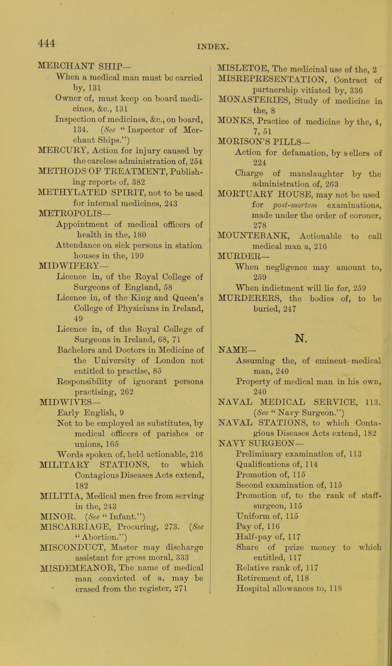 INDEX. MERCHANT SHIP— When a medical man must be carried by, 131 Owner of, must keep on board medi- cines, &c., 131 Inspection of medicines, &c., on board, 134. {See  Inspector of Mer- chant Ships.) MERCURY, Action for injury caused by the careless administration of, 254 METHODS OF TREATMENT, PubHsh- ing reports of, 382 METHYLATED SPIRIT, not to be used for internal medicines, 243 METROPOLIS— Appointment of medical officers of health in the, 180 Attendance on sick persons in station houses in the, 199 MIDWIFERY- Licence in, of the Royal College of Surgeons of England, 58 Licence in, of the King and Queen's College of Physicians in Ireland, 49 Licence in, of the Royal College of Surgeons in Ireland, 68, 71 Bachelors and Doctors in Medicine of the University of London not entitled to practise, 85 Responsibility of ignorant persons practising, 262 MIDWIVES— Early English, 9 Not to be employed as substitutes, by medical officers of parishes or unions, 165 Words spoken of, held actionable, 216 MILITARY STATIONS, to which Contagious Diseases Acts extend, 182 MILITIA, Medical men free from serving in the, 243 MINOR. {See  Infant.) MISCARRIAGE, Procuring, 273. {See Abortion.) MISCONDUCT, Master may discharge assistant for gross moral, 333 MISDEMEANOR, The name of medical man convicted of a, may be erased from the register, 271 I MISLETOE, The medicinal use of the, 2 MISREPRESENTATION, Contract of partnership vitiated by, 336 MONASTERIES, Study of medicine in the, 8 MONKS, Practice of medicine by the, 4, 7, 51 MORISON'S PILLS— Action for defamation, by s ellers of 224 Charge of manslaughter by the administration of, 263 MORTUARY HOUSE, may not be used for po'it-mo7-tem examinations, made under the order of coroner, 278 MOUNTEBANK, Actionable to call medical man a, 216 MURDER— When negligence may amount to, 259 When indictment will lie for, 259 MURDERERS, the bodies of, to be bm-ied, 247 N. NAME— Assuming the, of eminent medical man, 240 Property of medical man in his own, 240 NAVAL MEDICAL SERVICE, 113. {See  Navy Surgeon.) NAVAL STATIONS, to which Conta- gious Diseases Acts extend, 182 NAVY SURGEON— Preliminary examination of, 113 Qualifications of, 114 Promotion of, 115 Second examination of, 115 Promotion of, to the rank of staff- surgeon, 115 Uniform of, 115 Pay of, 116 Half-pay of, 117 Share of prize money to which entitled, 117 Relative rank of, 117 Retirement of, 118 Hospital allowances to, 118
