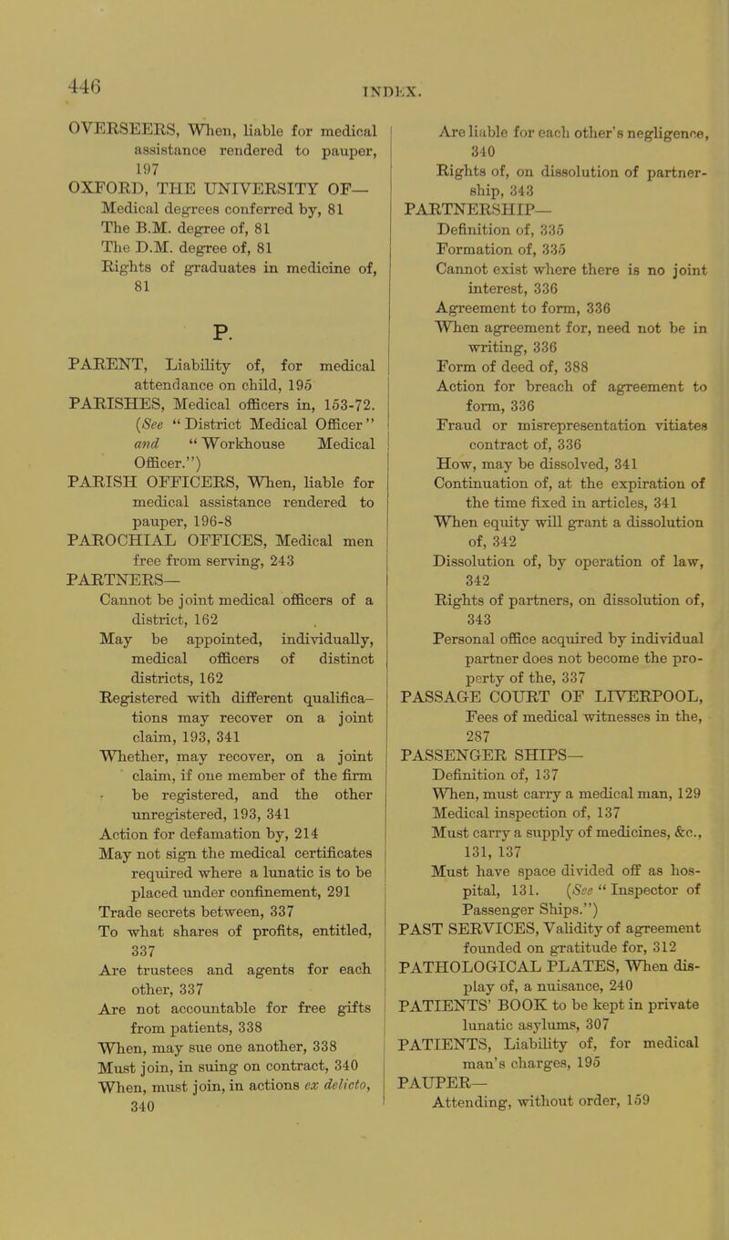 INDEX. OVERSEERS, When, liable for medical assistance rendered to pauper, 197 OXFORD, THE UNIVERSITY OF— Medical degrees conferred by, 81 The B.M. degree of, 81 The D.M. degree of, 81 Rights of graduates in medicine of, 81 P. PARENT, Liability of, for medical attendance on child, 195 PARISHES, Medical officers in, 153-72. {See District Medical Officer and  Workhouse Medical Officer.) PARISH OFFICERS, When, Hable for medical assistance rendered to pauper, 196-8 PAROCHIAL OFFICES, Medical men free from serving, 243 PARTNERS— Cannot be joint medical officers of a district, 162 May be appointed, individually, medical officers of distinct districts, 162 Registered with different qualifica- tions may recover on a joint claim, 193, 341 Whether, may recover, on a joint claim, if one member of the firm be registered, and the other unregistered, 193, 341 Action for defamation by, 214 May not sign the medical certificates required where a lunatic is to be placed under confinement, 291 Trade secrets between, 337 To what shares of profits, entitled, 337 Are trustees and agents for each other, 337 Are not accountable for free gifts from patients, 338 When, may sue one another, 338 Must join, in suing on contract, 340 When, must join, in actions ex delicto, 340 Are liable for each other's negligence, 340 Rights of, on dissolution of partner- ship, 343 PARTNERSHIP— Definition of, 335 Formation of, 335 Carmot exist where there is no joint interest, 336 Agreement to form, 336 When agreement for, need not be in writing, 336 Form of deed of, 388 Action for breach of agreement to form, 336 Fraud or misrepresentation vitiates contract of, 336 How, may be dissolved, 341 Continuation of, at the expiration of the time fixed in articles, 341 When equity will grant a dissolution of, 342 Dissolution of, by operation of law, 342 Rights of partners, on dissolution of, 343 Personal office acquired by individual partner does not become the pro- perty of the, 337 PASSAGE COURT OF LIVERPOOL, Fees of medical witnesses in the, 287 PASSENGER SHIPS— Definition of, 137 When, must carry a medical man, 129 Medical inspection of, 137 Must carry a supply of medicines, &c., 131, 137 Must have space divided off as hos- pital, 131. {See  Inspector of Passenger Ships.) PAST SERVICES, Validity of agreement foimded on gratitude for, 312 PATHOLOGICAL PLATES, When dis- play of, a nuisance, 240 PATIENTS' BOOK to be kept in private lunatic asylums, 307 PATIENTS, LiabiUty of, for medical man's charges, 195 PAUPER— Attending, without order, 159
