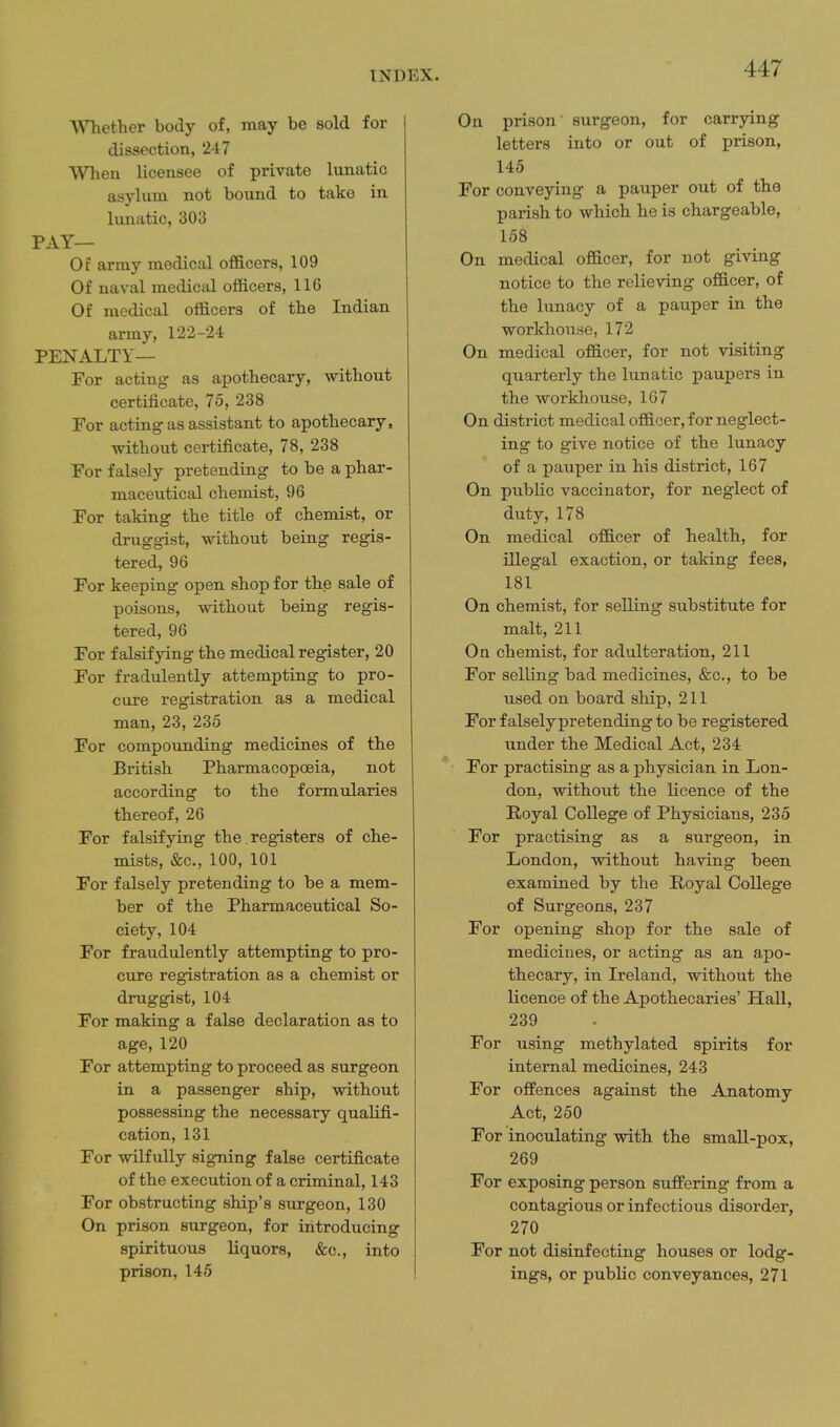 Whether body of, may be sold for dissection, 247 When licensee of private lunatic asylum not bound to take in lunatic, 303 PAY— Of array medical officers, 109 Of naval medical officers, 116 Of medical officers of the Indian army, 122-24 PENALTY— For acting as apothecary, without certificate, 75, 238 For acting as assistant to apothecary, without certificate, 78, 238 For falsely pretending to be a phar- maceutical chemist, 96 For taking the title of chemist, or druggist, without being regis- tered, 96 For keeping open shop for the sale of poisons, without being regis- tered, 96 For falsifying the medical register, 20 For fradulently attempting to pro- cure registration as a medical man, 23, 235 For compounding medicines of the British Pharmacopoeia, not according to the formtdaries thereof, 26 For falsifying the registers of che- mists, &c., 100, 101 For falsely pretending to be a mem- ber of the Pharmaceutical So- ciety, 104 For fraudulently attempting to pro- cure registration as a chemist or druggist, 104 For making a false declaration as to age, 120 For attempting to proceed as surgeon in a passenger ship, without possessing the necessary qualifi- cation, 131 For wilfully signing false certificate of the execution of a criminal, 143 For obstructing ship's surgeon, 130 On prison surgeon, for introducing spirituous liquors, &c., into prison, 146 On prison' surgeon, for carrying letters into or out of prison, 145 For conveying a pauper out of the parish to which he is chargeable, 158 On medical officer, for not giving notice to the relieving officer, of the lunacy of a pauper in the workhouse, 172 On medical officer, for not visiting quarterly the lunatic paupers in the workhouse, 167 On district medical officer, for neglect- ing to give notice of the lunacy of a pauper in his district, 167 On public vaccinator, for neglect of duty, 178 On medical officer of health, for illegal exaction, or taking fees, 181 On chemist, for selling substitute for malt, 211 On chemist, for adulteration, 211 For selling bad medicines, &c., to be used on board ship, 211 For falsely pretending to be registered under the Medical Act, 234 For practising as a physician in Lon- don, without the licence of the Royal College of Physicians, 235 For practising as a surgeon, in London, without having been examined by the Royal College of Surgeons, 237 For opening shop for the sale of medicines, or acting as an apo- thecary, in Ireland, without the licence of the Apothecaries' Hall, 239 For using methylated spirits for internal medicines, 243 For offences against the Anatomy Act, 250 For inoculating with the small-pox, 269 For exposing person suffering from a contagious or infectious disorder, 270 For not disinfecting houses or lodg- ings, or public conveyances, 271
