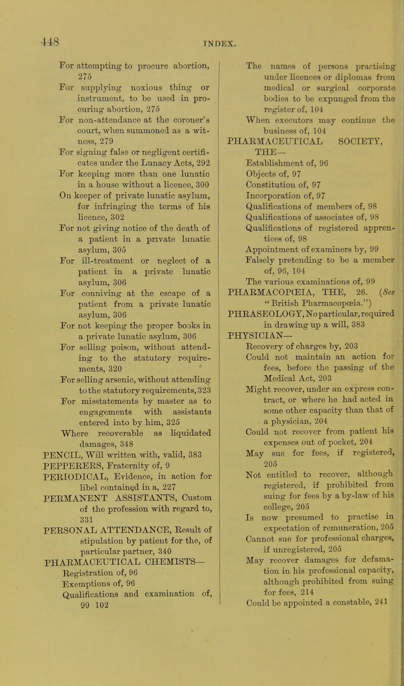 For attempting to procure abortion, 275 For supplying noxious thing or instrument, to be used in pro- curing abortion, 275 For non-attendance at the coroner's court, when summoned as a wit- ness, 279 For signing false or negligent certifi- cates under the Lunacy Acts, 292 For keeping more than one lunatic in a house without a licence, 300 On keeper of private lunatic asylum, for infringing the terms of his licence, 302 For not giving notice of the death of a patient in a private lunatic asylum, 305 For ill-treatment or neglect of a patient in a private lunatic asylum, 306 For conniving at the escape of a patient from a private lunatic asylum, 306 For not keeping the proper books in a private lunatic asylum, 306 For selling poison, without attend- ing to the statutory require- ments, 320 For selling arsenic, without attending to the statutory requirements, 323 For misstatements by master as to engagements with assistants entered into by him, 325 Where recoverable as liquidated damages, 348 PENCIL, Wm written with, vaUd, 383 PEPPERERS, Fraternity of, 9 PERIODICAL, Evidence, in action for Ubel contained in a, 227 PERMANENT ASSISTANTS, Custom of the profession with regard to, 331 PERSONAL ATTENDANCE, Result of stipulation by patient for the, of particular partner, 340 PHARMACEUTICAL CHEMISTS— Registration of, 96 Exemptions of, 96 Qualifications and examination of, 99 102 The names of persons practising under licences or diplomas from medical or surgical corporate bodies to be expunged from the register of, 104 When executors may continue the business of, 104 PHARMACEUTICAL SOCIETY, THE— Establishment of, 96 Objects of, 97 Constitution of, 97 Incorporation of, 97 Qualifications of members of, 98 Qualifications of associates of, 98 Qualij5.cations of registered appren- tices of, 98 Appointment of examiners by, 99 Falsely pretending to be a member of, 96, 104 The various examinations of, 99 PHARMACOPCEIA, THE, 26. {See British Pharmacopoeia.) PHRASEOLOGY, No particular, required in drawing up a will, 383 PHYSICIAN— Recovery of charges by, 203 Could not maintain an action for fees, before the passing of the Medical Act, 203 Might recover, under an express con- tract, or where he had acted in some other capacity than that of a physician, 204 Could not recover from patient his expenses out of pocket, 204 May sue for fees, if registered, 205 Not entitled to recover, although registered, if prohibited from suing for fees by a by-law of his college, 205 Is now presumed to practise in expectation of remuneration, 205 Cannot sue for professional charges, if unregistered, 205 May recover damages for defama- tion in his professional capacity, although prohibited from suing for fees, 214 Could be appointed a constable, 241