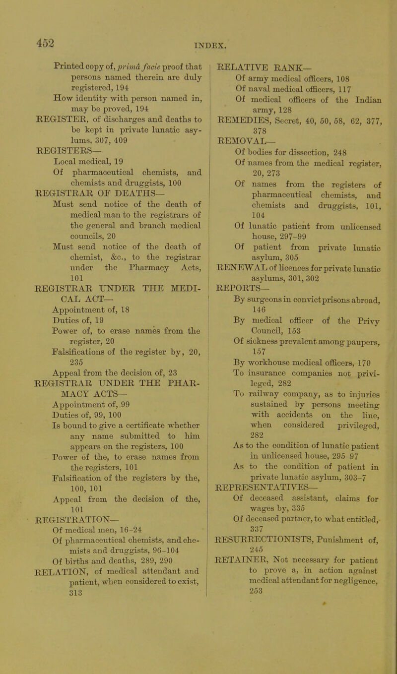 Printed copy of, jirimA. facie proof that persons named therein are duly- registered, 194 How identity with person named in, may be proved, 194 REGISTER, of discharges and deaths to be kept in private lunatic asy- lums, 307, 409 REGISTERS— Local medical, 19 Of pharmaceutical chemists, and chemists and druggists, 100 REGISTRAR OE DEATHS— Must send notice of the death of medical man to the registrars of the general and branch medical councils, 20 Must send notice of the death of chemist, &c., to the registrar under the Pharmacy Acts, 101 REGISTRAR UNDER THE MEDI- CAL ACT— Appointment of, 18 Duties of, 19 Power of, to erase names from the register, 20 Falsifications of the register by, 20, 235 Appeal from the decision of, 23 REGISTRAR UNDER THE PHAR- MACY ACTS— Appointment of, 99 Duties of, 99, 100 Is bound to give a certificate whether any name submitted to him appears on the registers, 100 Power of the, to erase names from the registers, 101 Falsification of the registers by the, 100, 101 Appeal from the decision of the, 101 REGISTRATION— Of medical men, 16-24 Of pharmaceutical chemists, and che- mists and druggists, 96-104 Of births and deaths, 289, 290 RELATION, of medical attendant and patient, when considered to exist, 313 RELATIVE RANK— Of army medical officers, 108 Of naval medical officers, 117 Of medical officers of the Indian army, 128 REMEDIES, Secret, 40, 60, 68, 62, 377, 378 REMOVAL— Of bodies for dissection, 248 Of names from the medical register, 20, 273 Of names from the registers of pharmaceutical chemists, and chemists and druggists, 101, 104 Of lunatic patient from unlicensed house, 297-99 Of patient from private lunatic asylum, 305 RENEVSi'AL of licences for private lunatic asylums, 301, 302 REPORTS— By STirgeons in convict prisons abroad, 146 By medical officer of the Privy Council, 153 Of sickness prevalent among paupers, 157 By workhouse medical officers, 170 To insurance companies not privi- leged, 282 To railway company, as to injuries sustained by persons meeting with accidents on the line, when considered pri^dleged, 282 As to the condition of lunatic patient in unlicensed house, 295-97 As to the condition of patient in private lunatic asylum, 303-7 REPRESENTATIVES— Of deceased assistant, claims for wages by, 335 Of deceased partner, to what entitled, 337 RESURRECTIONISTS, Punishment of, 245 RETAINER, Not necessary for patient to prove a, in action against medical attendant for negligence, 253