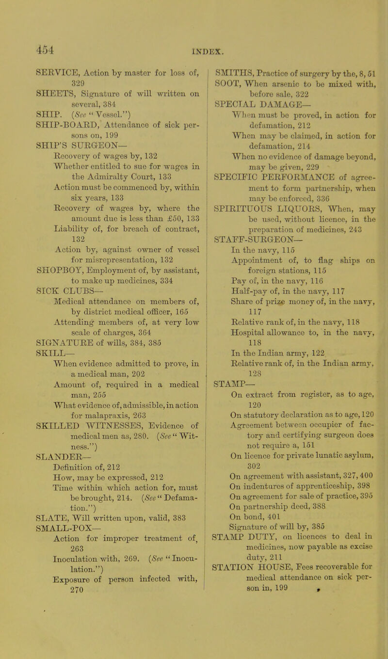 SERVICE, Action by master for loss of, 329 SHEETS, Signature of will written on several, SSI- SHIP.  Vessel.) SHIP-BOARD, Attendance of sick per- sona on,199 SHIP'S SURGEON— Recovery of wages by, 132 Whether entitled to sue for wages in I the Admiralty Court, 133 Action must be commenced by, within six years, 133 Recovery of wages by, where the amount due is less than £50, 133 Liability of, for breach of contract, 132 j Action by, against owner of vessel I for misrepresentation, 132 SKOPBOY, Employment of, by assistant, ' to make up medicines, 334 SICK CLUBS— Medical attendance on members of, by district medical officer, 165 Attending members of, at very low scale of charges, 364 SIGNATURE of wiUs, 384, 385 SKILL— When evidence admitted to prove, in a medical man, 202 Amount of, required in a medical man, 255 Wliat evidence of, admissible, in action for malapraxis, 263 SKILLED WITNESSES, Evidence of medical men as, 280. {See  Wit- ness.) SLANDER— Definition of, 212 How, may be expressed, 212 Time within which action for, must ' be brought, 214. (-See  Defama- tion.) SLATE, Wm written upon, valid, 383 SMALL-POX— Action for improper treatment of, 263 i Inoculation with, 269. {See  Inocu- lation.) Exposure of person infected with, 270 ' SMITHS, Practice of surgery by the, 8, 51 SOOT, When arsenic to be mixed with, before sale, 322 SPECIAL DAMAGE— When must be proved, in action for defamation, 212 When may be claimed, in action for defamation, 214 When no evidence of damage beyond, may be given, 229 SPECIFIC PERFORMANCE of agree- ment to form partnership, when may be enforced, 336 SPIRITUOUS LIQUORS, When, may be used, without licence, in the preparation of medicines, 243 STAFF-SURGEON— In th.e navy, 115 Appointment of, to flag ships on foreign stations, 115 Pay of, in the navy, 116 Half-pay of, in the navy, 117 Share of priae money of, in the navy, 117 Relative rank of, in the navy, 118 Hospital allowance to, in the navy, 118 In the Indian army, 122 Relative rank of, in the Indian army, 128 STAMP— On extract from register, as to age, 120 On statutory declaration as to age, 120 Agreement between occupier of fac- tory and certifying surgeon does not require a, 151 On licence for private lunatic asylum, 302 On agreement with assistant, 327,400 On indentures of apprenticeship, 398 On agreement for sale of practice, 395 On partnership deed, 388 On bond, 401 Signature of will by, 385 STAMP DUTY, on licences to deal in medicines, now payable as excise dutj^ 211 STATION HOUSE, Fees recoverable for medical attendance on sick per- son in, 199 p