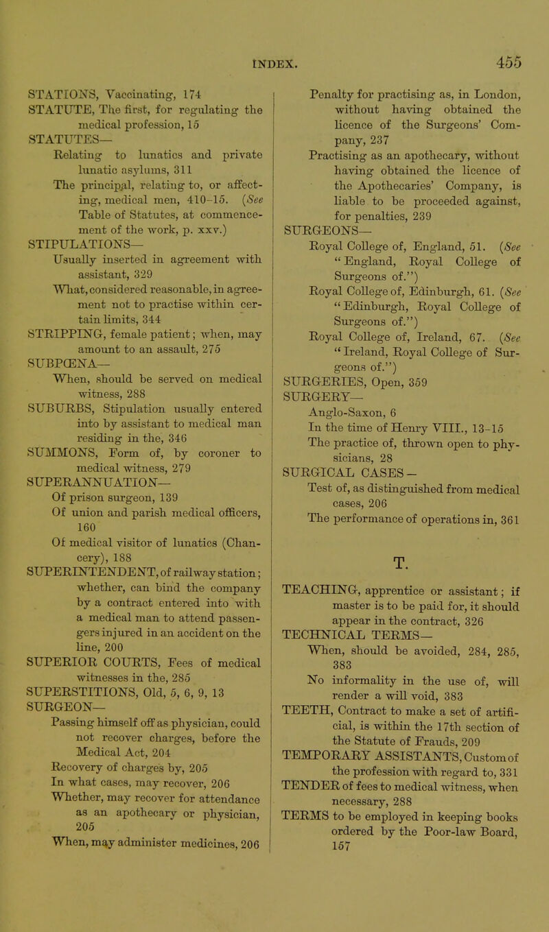 STATIONS, Vaccinating, 174 STATUTE, The first, for regulating the medical profession, 15 STATUTES— Relating to lunatics and private lunatic asylums, 311 The principiil, relating to, or affect- ing, medical men, 410-15. {See Table of Statutes, at commence- ment of the work, p. xxv.) STIPULATIONS— Usually inserted in agreement with assistant, 329 What, considered reasonable, in agree- ment not to practise within cer- tain limits, 344 STRIPPING, female patient; when, may amount to an assault, 275 SUBPCENA— When, should be served on medical witness, 288 SUBURBS, Stipulation usually entered into by assistant to medical man residing in the, 346 SUMMONS, Form of, by coroner to medical witness, 279 SUPERAJ^^NUATION— Of prison surgeon, 139 Of union and parish medical officers, 160 Of medical visitor of lunatics (Chan- cery), 188 SUPERINTENDENT, of raUway station; whether, can bind the company by a contract entered into with a medical man to attend passen- gers injured in an accident on the line, 200 SUPERIOR COURTS, Fees of medical witnesses in the, 285 SUPERSTITIONS, Old, 5, 6, 9, 13 SURGEON— Passing himself off as physician, could not recover charges, before the Medical Act, 204 Recovery of charges by, 205 In what cases, may recover, 206 Whether, may recover for attendance as an apothecary or physician, 205 When, m^y administer medicines, 206 Penalty for practising as, in London, without having obtained the licence of the Surgeons' Com- pany, 237 Practising as an apothecary, without having obtained the licence of the Apothecaries' Company, is liable to be proceeded against, for penalties, 239 SURGEONS— Royal College of, England, 51. {See  England, Royal College of Surgeons of.) Royal College of, Edinburgh, 61. {See ' Edinburgh, Royal College of Surgeons of.) Royal College of, Ireland, 67. {See  Ireland, Royal College of Sur- geons of.) SURGERIES, Open, 359 SURGERY— Anglo-Saxon, 6 In the time of Henry VIII., 13-15 The practice of, thrown open to phy- sicians, 28 SURGICAL CASES- Test of, as distinguished from medical cases, 206 The performance of operations in, 361 T. TEACHING, apprentice or assistant; if master is to be paid for, it should appear in the contract, 326 TECHNICAL TERMS— WTien, should be avoided, 284, 285, 383 No informality in the use of, will render a will void, 383 TEETH, Contract to make a set of artifi- cial, is within the 17th section of the Statute of Frauds, 209 TEMPORARY ASSISTANTS, Custom of the profession with regard to, 331 TENDER of fees to medical witness, when necessary, 288 TERMS to be employed in keeping books ordered by the Poor-law Board, 167