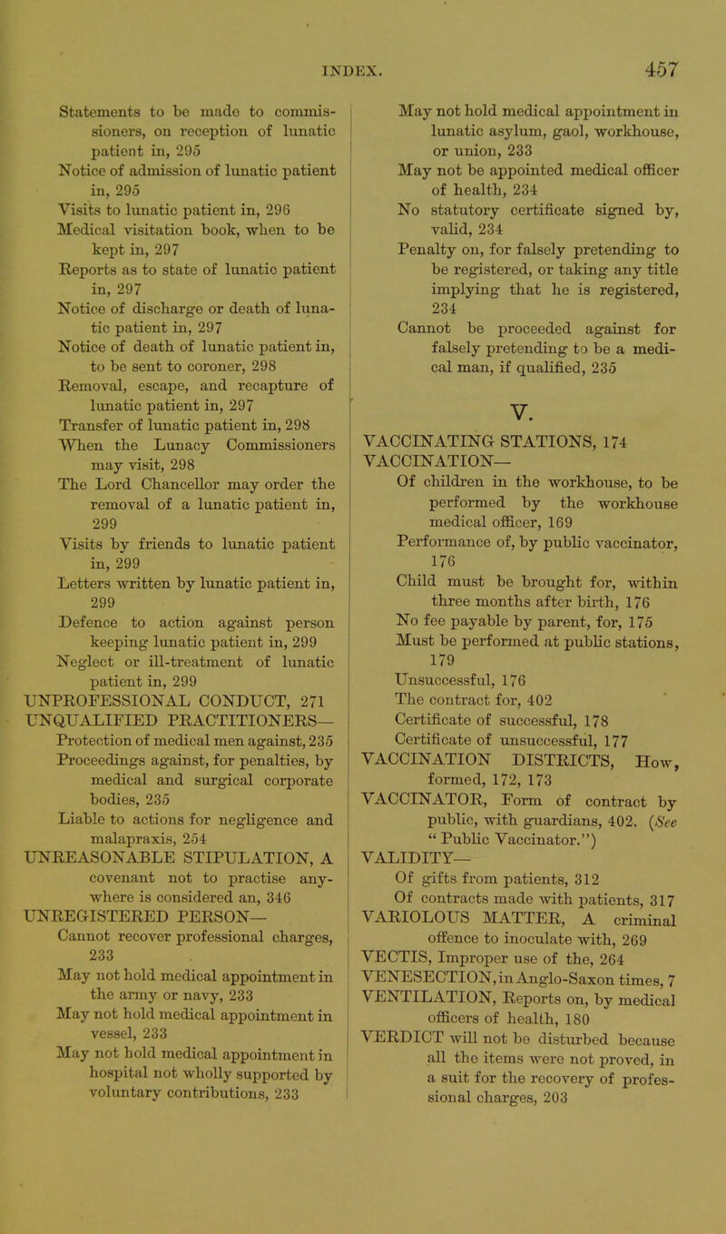 Statements to be made to commis- sioners, on reception of lunatic patient in, 295 Notice of admission of lunatic patient in, 295 Visits to lunatic patient in, 296 Medical visitation book, when to be kept in, 297 Reports as to state of lunatic patient in, 297 Notice of discbarg-e or death of luna- tic patient in, 297 Notice of death of lunatic patient in, to be sent to coroner, 298 Removal, escape, and recapture of hmatic patient in, 297 Transfer of lunatic patient in, 298 When the Lunacy Commissioners may visit, 298 The Lord Chancellor may order the removal of a lunatic patient in, 299 Visits by friends to lunatic patient in, 299 Letters written by lunatic patient in, 299 Defence to action against person keeping lunatic patient in, 299 Neglect or ill-treatment of lunatic patient in, 299 UNPROFESSIONAL CONDUCT, 271 UNQUALIFIED PRACTITIONERS— Protection of medical men against, 235 Proceedings against, for penalties, by medical and surgical corporate bodies, 235 Liable to actions for negligence and malapraxis, 254 UNREASONABLE STIPULATION, A covenant not to practise any- where is considered an, 346 UNREGISTERED PERSON— Cannot recover professional charges, 233 May not hold medical appointment in the army or navy, 233 May not hold medical appointment in vessel, 233 May not hold medical appointment in hospital not wholly supported by voluntary contributions, 233 May not hold medical appointment in lunatic asylum, gaol, workhouse, or union, 233 May not be appointed medical officer of health, 234 No statutory certificate signed by, valid, 234 Penalty on, for falsely pretending to be registered, or taking any title implying that he is registered, 234 Cannot be proceeded against for falsely pretending to be a medi- cal man, if qualified, 235 V. VACCINATING STATIONS, 174 VACCINATION— Of children in the workhouse, to be performed by the workhouse medical officer, 169 Performance of, by public vaccinator, 176 Child must be brought for, within three months after birth, 176 No fee payable by parent, for, 175 Must be performed at public stations, 179 Unsuccessful, 176 The contract for, 402 Certificate of successful, 178 Certificate of unsuccessfiil, 177 VACCINATION DISTRICTS, How, formed, 172, 173 VACCINATOR, Form of contract by public, with guardians, 402. {See  PubUc Vaccinator.) VALIDITY— Of gifts from patients, 312 Of contracts made with patients, 317 VARIOLOUS MATTER, A criminal offence to inoculate with, 269 VECTIS, Improper use of the, 264 VENESECTION, in Anglo-Saxon times, 7 VENTILATION, Reports on, by medical officers of health, 180 VERDICT will not be disturbed because all the items were not proved, in a suit for the recovery of profes- sional charges, 203
