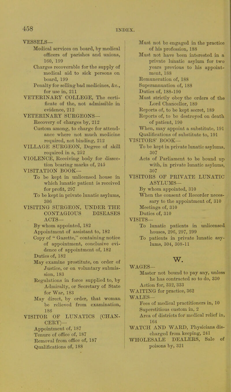 VESSELS— Medical services on board, by medical officers of parishes and unions, 160, 199 Charges recoverable for the supply of medical aid to sick persons on board, 199 Penalty for selling bad medicines, &c., for use in, 211 VETERINARY COLLEGE, The certi- ficate of the, not admissible in evidence, 212 VETERINARY SURGEONS— Recovery of charges by, 212 Custom among, to charge for attend- ance where not much medicine required, not binding, 212 VILLAGE SURGEON, Degree of skiU required in a, 252 VIOLENCE, Receiving body for dissec- tion bearing marks of, 245 VISITATION book- To be kept in unlicensed house in vfhich lunatic patient is received for profit, 297 To be kept in private lunatic asylums, 306 VISITING SURGEON, UNDER THE CONTAGIOUS DISEASES ACTS— By whom appointed, 182 Appointment of assistant to, 182 Copy of  Gazette, containing notice of appointment, conclusive evi- dence of appointment of, 182 Duties of, 182 May examine prostitute, on order of Justice, or on voluntary submis- sion, 183 Regulations in force supplied to, by Admiralty, or Secretary of State for War, 183 May direct, by order, that woman be relieved from examination, 186 VISITOR OF LUNATICS (CHAN- CERY)— Appointment of, 187 Tenure of office of, 187 Removal from office of, 187 Qualifications of, 188 Must not be engaged in the practice of his profession, 188 Must not have been interested in a private lunatic asylum for two years previous to his appoint- ment, 188 Remuneration of, 188 Superannuation of, 188 Duties of, 188-190 Must strictly obey the orders of the Lord Chancellor, 189 Reports of, to be kept secret, 189 Reports of, to be destroyed on death of patient, 190 When, may appoint a substitute, 191 Qualifications of substitute to, 191 VISITORS' book- To be kept in private lunatic asylums, 307 Acts of Parliament to be bound up with, in private lunatic asylums, 307 VISITORS OF PRIVATE LUNATIC ASYLUMS— By whom appointed, 310 When the consent of Recorder neces- sary to the appointment of, 310 Meetings of, 310 Duties of, 310 VISITS— To lunatic patients in unlicensed houses, 296, 297, 299 To patients in private lunatic asy- lums, 304, 308-11 w. WAGES— Master not boimd to pay any, unless he has contracted so to do, 330 Action for, 332, 333 WAITING for practice, 362 WALES— Fees of medical practitioners in, 10 Superstitious custom in, 2 Area of districts for medical relief in, 164 WATCH AND WARD, Physicians dis- charged from keeping, 241 WHOLESALE DEALERS, Sale of poisons by, 321