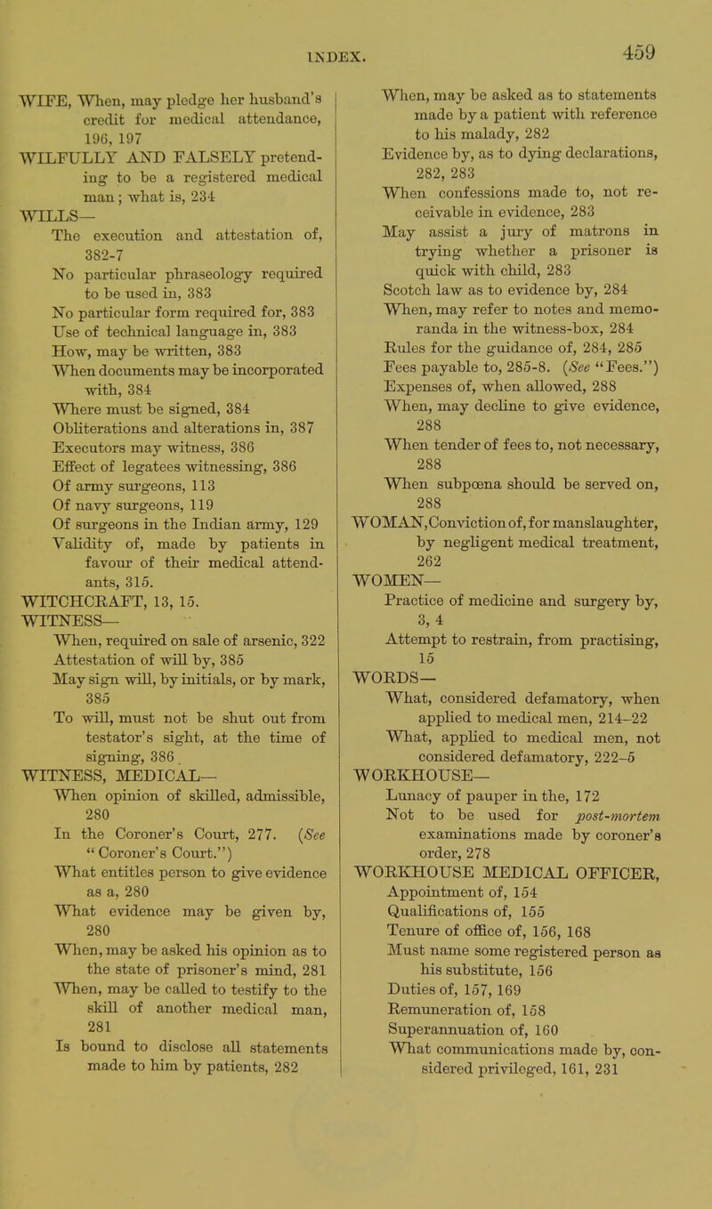 WIFE, When, may pledge her husband's credit for medical attendance, 196, 197 WILFULLY AND FALSELY pretend- ing to be a registered medical man; what is, 234 WILLS— The execution and attestation of, 382-7 No particular phraseology required to be used in, 383 No particular form required for, 383 Use of technical language in, 383 How, may be written, 383 When documents may be incorporated with, 384 Where must be sig-ned, 384 Obliterations and alterations in, 387 Executors may witness, 386 Effect of legatees witnessing, 386 Of army surgeons, 113 Of navy surgeons, 119 Of surgeons in the Indian army, 129 Validity of, made by patients in favour of their medical attend- ants, 315. WITCHCRAFT, 13, 15. WITNESS— When, required on sale of arsenic, 322 Attestation of will by, 385 May sign will, by initials, or by mark, 385 To will, must not be shut out from testator's sight, at the time of signing, 386. WITNESS, MEDICAL— When opinion of skilled, admissible, 280 In the Coroner's Court, 277. {See Coroner's Court.) What entitles person to give evidence as a, 280 What evidence may be given by, 280 When, may be asked his opinion as to the state of prisoner's mind, 281 When, may be called to testify to the skiU of another medical man, 281 Is bound to disclose all statements made to him by patients, 282 When, may be asked as to statements made by a patient with reference to his malady, 282 Evidence by, as to dying declarations, 282, 283 When confessions made to, not re- ceivable in evidence, 283 May assist a jury of matrons in trying whether a prisoner is quick with child, 283 Scotch law as to evidence by, 284 When, may refer to notes and memo- randa in the witness-box, 284 Rules for the guidance of, 284, 285 Fees payable to, 285-8. {See Fees.) Expenses of, when allowed, 288 When, may decline to give evidence, 288 When tender of fees to, not necessary, 288 When subpoena should be served on, 288 WOMAN,Convictionof, for manslaughter, by negligent medical treatment, 262 WOMEN— Practice of medicine and surgery by, 3,4 Attempt to restrain, from practising, 15 WORDS— What, considered defamatory, when appKed to medical men, 214-22 What, applied to medical men, not considered defamatory, 222-5 WORKHOUSE— Lunacy of pauper in the, 172 Not to be used for post-mortem examinations made by coroner's order, 278 WORKHOUSE MEDICAL OFFICER, Appointment of, 154 Qualifications of, 155 Tenure of office of, 156, 168 Must name some registered person as his substitute, 156 Duties of, 157, 169 Remuneration of, 158 Superannuation of, 160 What communications made by, con- sidered privileged, 161, 231