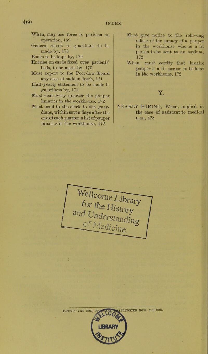 When, may use force to perform an operation, 169 General report to guardians to be made by, 170 Books to be kept by, 170 Entries on cards fixed over patients' beds, to be made by, 170 Must report to the Poor-law Board any case of sudden death, 171 Half-yearly statement to be made to guardians by, 171 Must visit every quarter the pauper lunatics in the workhouse, 172 Must send to the clerk to the guar- dians, within seven days after the end of each quarter, a list of pauper lunatics in the workhouse, 172 Must give notice to the relieving oflBcer of the lunacy of a pauper in the workhouse who is a fit person to be sent to an asylum, 172 When, must certify that lunatic pauper is a fit person to be kept in the workhouse, 172 y. YEAELY HIRING, When, impHed in the case of assistant to medical man, 328 PAEDON AND SON, PMIf^ J53 ^^TEBNOSTER HOW, LONDON.
