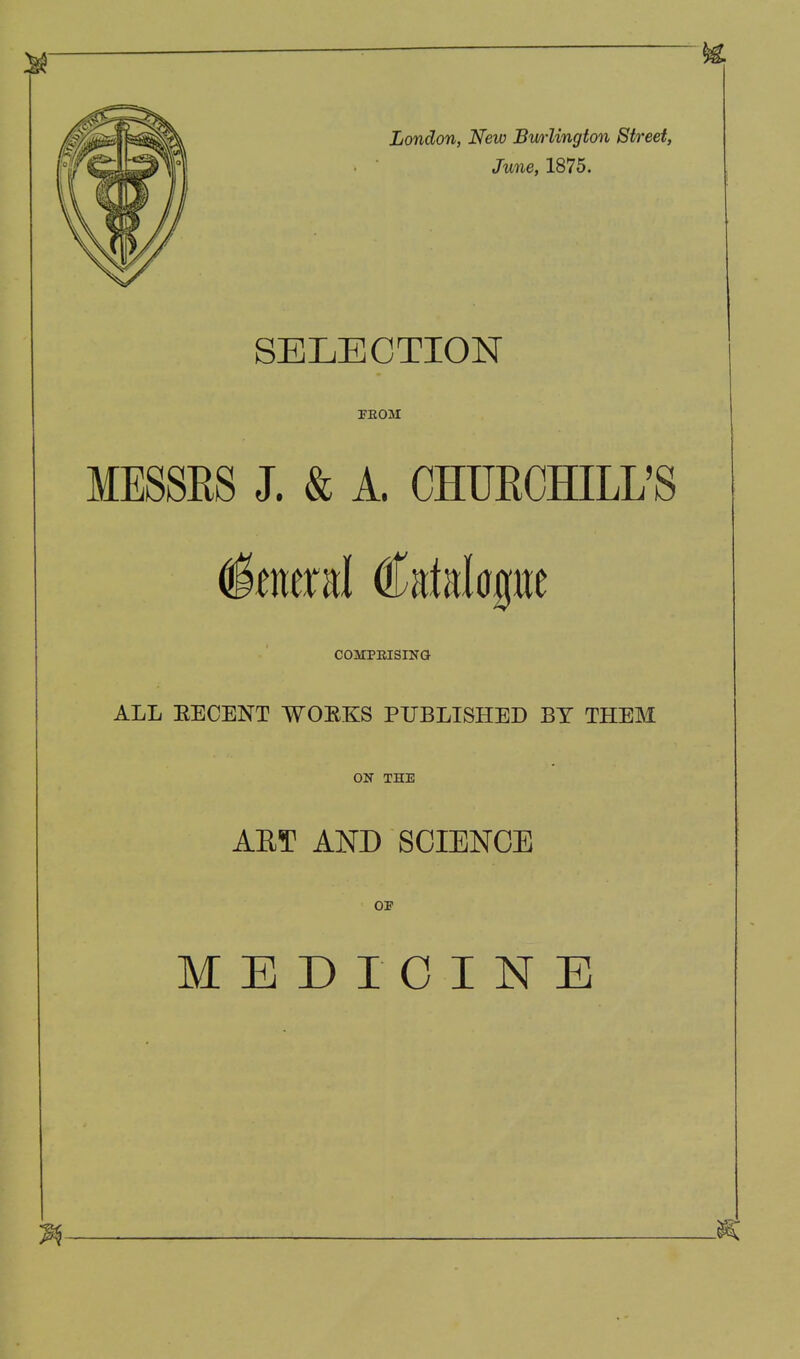 London, New Bmlington Street, June, 1875. SELECTION FEOM MESSRS J. & A. CHUECHILL'S General Catelagtie COMPKISING ALL EECENT WOEKS PUBLISHED BY THEM ON THE AET AND SCIENCE OF MEDICINE