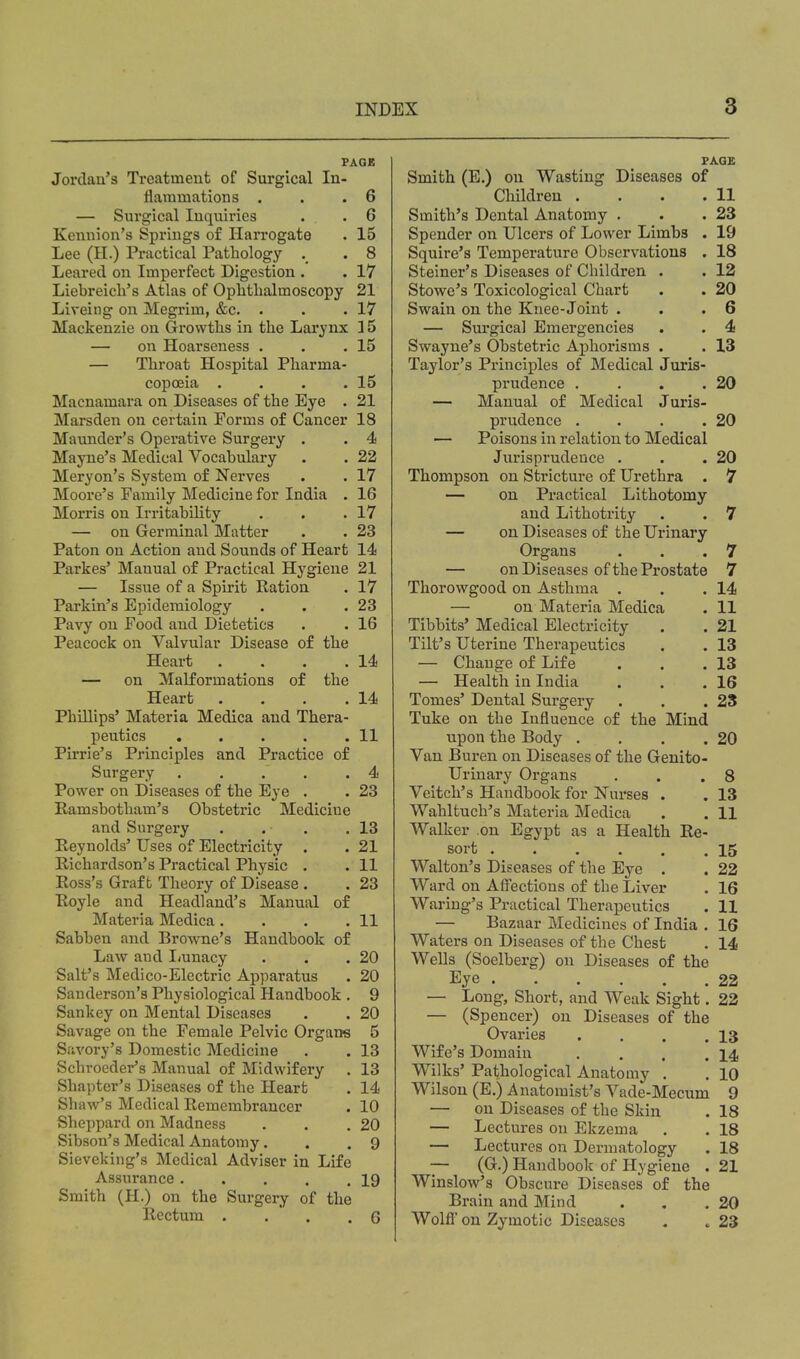 PAGE Jordan's Treatment of Surgical In- flammations . . .6 — Surgical Inquiries . . 6 Kennion's Springs of Harrogate . 15 Lee (H.) Practical Pathology . . 8 Leared on Imperfect Digestion . . 17 Liebreicli's Atlas of Ophthalmoscopy 21 Liveing on Megrim, &c. . . .17 Mackenzie on Growths in the Larynx ] 5 — on Hoarseness . . .15 — Throat Hospital Pharma- copoeia . . . .15 Macnamara on Diseases of the Eye . 21 Marsden on certain Forms of Cancer 18 Maunder's Operative Surgery . . 4 Mayne's Medical Vocabulary . . 22 Meryon's System of Nerves . . 17 Moore's Family Medicine for India . 16 Morris on Irritability . . .17 — on Germinal Matter . . 23 Paton on Action and Sounds of Heart 14 Parkes' Manual of Practical Hygiene 21 — Issue of a Spirit Ration . 17 Parkin's Epidemiology . . .23 Pavy on Food and Dietetics . . 16 Peacock on Valvular Disease of the Heart . . . .14 — on Malformations of the Heart . . . .14 PhiUips' Materia Medica and Thera- peutics 11 Pirrie's Principles and Practice of Surgery . . . . .4 Power on Diseases of the Eye . . 23 Ramsbotham's Obstetric Medicine and Surgery . . . .13 Reynolds' Uses of Electricity . . 21 Richardson's Practical Physic . . 11 Ross's Graft Theory of Disease . . 23 Royle and Headland's Manual of Materia Medica. . . .11 Sabben and Browne's Handbook of Law and I^unacy . . .20 Salt's Medico-Electric Apparatus . 20 Sanderson's Physiological Handbook . 9 Sankey on Mental Diseases . . 20 Savage on the Female Pelvic Organs 5 Savory's Domestic Medicine . . 13 Schroeder's Manual of Midwifery . 13 Shapter's Diseases of the Heart . 14 Shaw's Medical Remembrancer . 10 Sheppard on Madness . . .20 Sibson's Medical Anatomy, . .9 Sieveking's Medical Adviser in Life Assurance 19 Smith (H.) on the Surgery of the Rectum . .  . . G FAQ£ Smith (E.) on Wasting Diseases of Children . . . .11 Smith's Dental Anatomy . . .23 Spender on Ulcers of Lower Limbs . 19 Squire's Temperature Observations . 18 Steiner's Diseases of Children . . 12 Stowe's Toxicological Chart . . 20 Swain on the Knee-Joint . . .6 — Surgical Emergencies . . 4 Swayne's Obstetric Aphorisms . . 13 Taylor's Principles of Medical Juris- prudence , . . .20 — Manual of Medical Juris- prudence . . . .20 — Poisons in relation to Medical Jurisprudence . . .20 Thompson on Stricture of Urethra . 7 — on Practical Lithotomy and Lithotrity . . 7 — on Diseases of the Urinary Organs . . .7 — on Diseases of the Prostate 7 Thorowgood on Asthma . . .14 — on Materia Medica . 11 Tibbits' Medical Electricity . . 21 Tilt's Uterine Therapeutics . . 13 — Change of Life . . .13 — Health in India . . .16 Tomes' Dental Surgery . . . 2S Tuke on the Influence of the Mind upon the Body . , . .20 Van Buren on Diseases of the Genito- urinary Organs . . .8 Veitch's Handbook for Nurses . . 13 Wahltuch's Materia Medica . . 11 Walker on Egypt as a Health Re- sort 15 Walton's Diseases of the Eye . . 22 Ward on Aff'ectious of the Liver . 16 Waring's Practical Therapeutics . 11 — Bazaar Medicines of India . 16 Waters on Diseases of the Chest . 14 Wells (Soelberg) on Diseases of the Eye 22 — Long, Short, and Weak Sight. 22 — (Spencer) on Diseases of the Ovaries . . . .13 Wife's Domain . . . .14 Wilks' Pathological Anatomy . . 10 Wilson (E.) Anatomist's Vade-Mecum 9 — on Diseases of the Skin . 18 — Lectures on Ekzema . . 18 — Lectures on Dermatology . 18 — (G.) Handbook of Hygiene . 21 Winslow's Obscure Diseases of the Brain and Mind . , .20 Wolfl' on Zymotic Diseases « . 23