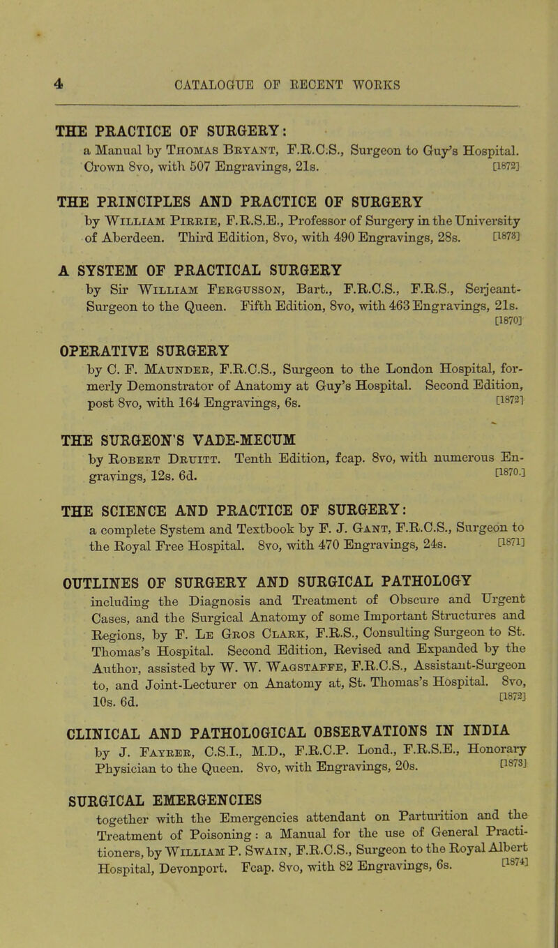 THE PRACTICE OF SURGERY: a Manual hy Thomas Bryant, F.R.O.S., Surgeon to Guy's Hospital. Crown 8vo, with 507 Engravings, 21s. [1872] THE PRINCIPLES AND PRACTICE OF SURGERY by William Pirrie, F.R.S.E., Professor of Surgei-y in the University of Abei'deen. Third Edition, 8vo, with 490 Engravings, 288. C^^ys] A SYSTEM OF PRACTICAL SURGERY by Sir William Fergtjsson, Bart., F.R.C.S., F.R.S., Seijeant- Surgeon to the Queen. Fifth Edition, 8vo, with 463 Engravings, 21s. [1870] OPERATIVE SURGERY by C. F. Maunder, F.R.C.S., Surgeon to the London Hospital, for- merly Demonstrator of Anatomy at Guy's Hospital. Second Edition, post 8vo, with 164 Engravings, 6s. ^1872] THE SURGEON'S VADE-MECUM by Robert Druitt. Tenth Edition, fcap. 8vo, with numerous En- gravings, 12s. 6d. THE SCIENCE AND PRACTICE OF SURGERY: a complete System and Textbook by F. J. Gant, F.R.C.S., Surgeon to the Royal Free Hospital. 8vo, with 470 Engravings, 24s. ri87i] OUTLINES OF SURGERY AND SURGICAL PATHOLOGY including the Diagnosis and Treatment of Obscure and Urgent Oases, and the Surgical Anatomy of some Important Structures and Regions, by F. Le Gros Olark, F.R.S., Oonsulting Surgeon to St. Thomas's Hospital. Second Edition, Revised and Expanded by the Author, assisted by W. W. Wagstaffe, F.R.O.S., Assistant-Sui-geon to, and Joint-Lecturer on Anatomy at, St. Thomas's Hospital. 8vo, 10s. 6d. ^'''^ CLINICAL AND PATHOLOGICAL OBSERVATIONS IN INDIA by J. Fayrer, O.S.I., M.D., F.R.O.P. Lond., F.R.S.E., Honorary Physician to the Queen. Svo, with Engravings, 20s. P87SJ SURGICAL EMERGENCIES together with the Emergencies attendant on Parturition and the Treatment of Poisoning: a Manual for the use of General Practi- tioners, by William P. Swain, F.R.O.S., Surgeon to the Royal Albert Hospital, Devonport. Fcap. Svo, with 82 Engravings, 6s. [1874]