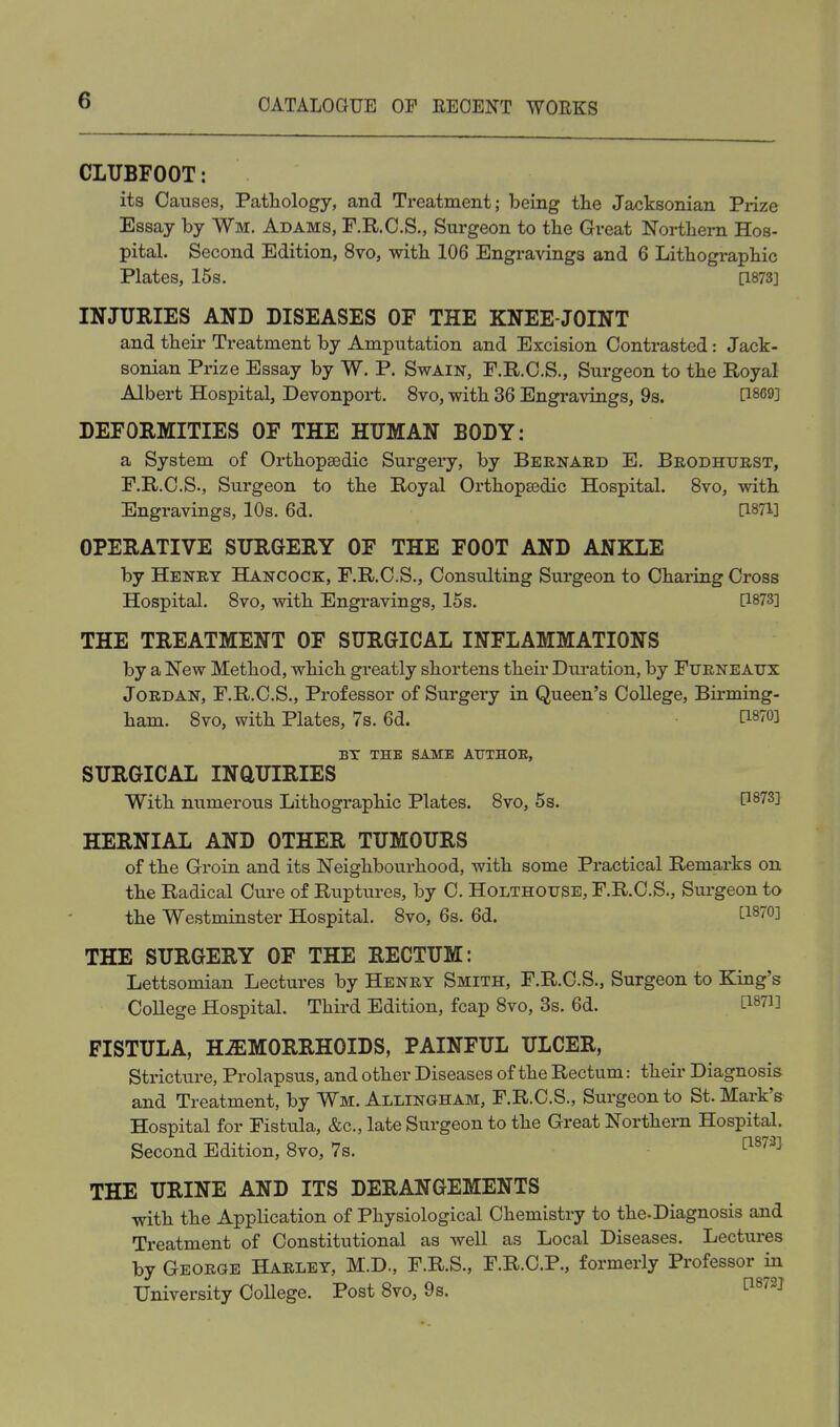 CLUBFOOT: its Causes, Pathology, and Treatment; being the Jacksonian Prize Essay by Wm. Adams, F.H.C.S., Surgeon to the Great Nortliei-n Hos- pital. Second Edition, 8vo, with 106 Engravings and 6 Lithographic Plates, 15s. [1873] INJURIES AND DISEASES OF THE KNEE-JOINT and their Treatment by Amputation and Excision Contrasted: Jack- sonian Prize Essay by W. P. Swain, F.R.C.S., Surgeon to the Royal Albert Hospital, Devonport. 8vo, with 36 Engravings, 9s. P^og] DEFORMITIES OF THE HUMAN BODY: a System of Orthopaedic Surgery, by Beenaed E. Brodhuest, F.R.C.S., Surgeon to the Royal Orthopaedic Hospital. 8vo, with Engravings, 10s. 6d. [1871] OPERATIVE SURGERY OF THE FOOT AND ANKLE by Henet Hancock, F.R.C.S., Consulting Surgeon to Charing Cross Hospital. Svo, with Engravings, 15s. P873] THE TREATMENT OF SURGICAL INFLAMMATIONS by a New Method, which greatly shortens their Duration, by Fueneaijx JoEDAN, F.R.C.S., Professor of Surgery in Queen's College, Birming- ham. Svo, with Plates, 7s. 6d. i:i870] BT THE SAME AUTHOE, SURGICAL INQUIRIES With numerous Lithographic Plates. Svo, 5s. D87^1 HERNIAL AND OTHER TUMOURS of the Groin and its Neighbourhood, with some Practical Remarks on the Radical Cure of Ruptures, by C. Holthouse, F.R.C.S., Siirgeon to the Westminster Hospital. Svo, 6s. 6d. [1870] THE SURGERY OF THE RECTUM: Lettsomian Lectures by Heney Smith, F.R.C.S., Surgeon to King's CoUege Hospital. Third Edition, fcap Svo, 3s. 6d. ti87i] FISTULA, H.ffiMORRHOIDS, PAINFUL ULCER, Strictui-e, Prolapsus, and other Diseases of the Rectum: their Diagnosis and Treatment, by Wm. Allingham, F.R.C.S., Surgeon to St. Mark's Hospital for Fistula, &c., late Surgeon to the Great Northern Hospital. Second Edition, Svo, 7s. ^^^^^ THE URINE AND ITS DERANGEMENTS with the Application of Physiological Chemistry to the-Diagnosis and Treatment of Constitutional as well as Local Diseases. Lectm-es by Geoege Haelet, M.D., F.R.S., F.R.C.P., formerly Professor in University College. Post Svo, 9s. ^^'^