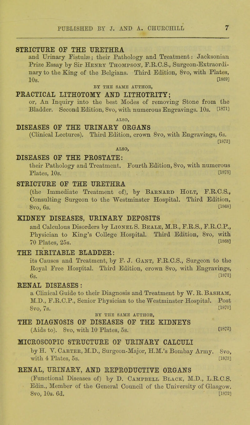 STRICTURE OF THE URETHRA and Urinai-y Fistulse; their Pathology and Treatment: Jacksonian Prize Essay by Sir Heney Thompson, F.R.O.S., Surgeon-Extraordi- nary to the King of the Belgians. Third Edition, 8vo, with Plates, 10s. 1:1869] BY THE SAME AUTHOR, PRACTICAL LITHOTOMY AND LITHOTRITY; or, An Inquiry into the best Modes of removing Stone from the Bladder. Second Edition, 8vo, with numerous Engravings. 10s. D-^T^l ALSO, DISEASES OF THE URINARY ORGANS (Clinical Lectures). Third Edition, crown 8vo, with Engravings, 6s. [1873] ALSO, DISEASES OF THE PROSTATE: their Pathology and Treatment. Fourth Edition, Svo, with numerous Plates, 10s. Ci87a] STRICTURE OF THE URETHRA (the Immediate Treatment of), by Baenaed Holt, F.R.C.S., Consulting Surgeon to the Westminster Hospital. Third Edition, Svo, 6s. [18683 KIDNEY DISEASES, URINARY DEPOSITS and Calculous Disorders by Lionel S. Beale, M.B., F.R.S., F.R.C.P., Physician to King's College Hospital. Third Edition, Svo, with 70 Plates, 25s. ti868] THE IRRITABLE BLADDER: its Causes and Treatment, by F. J. Gant, F.R.C.S., Surgeon to the Royal Free Hospital. Thii-d Edition, crown Svo, with Engravings, 6s. C1872] RENAL DISEASES: a Clinical Guide to their Diagnosis and Treatment by W. R. Basham, M.D., F.R.C.P., Senior Physician to the Westminster Hospital. Post Svo, 7s. tl870] BY THE SAME AUTHOE, THE DIAGNOSIS OF DISEASES OF THE KIDNEYS (Aids to). Svo, with 10 Plates, 5s. CW3] MICROSCOPIC STRUCTURE OF URINARY CALCULI by H. Y. Caetee, M.D., Surgeon-Major, H.M.'s Bombay Army. Svo, with 4 Plates, 5s. [1873] RENAL, URINARY, AND REPRODUCTIVE ORGANS (Functional Diseases of) by D. Campbell Black, M.D., L.R.C.S. Edin., Member of the General Council of the University of Glasgow. Svo, 10s. 6d. 11873]