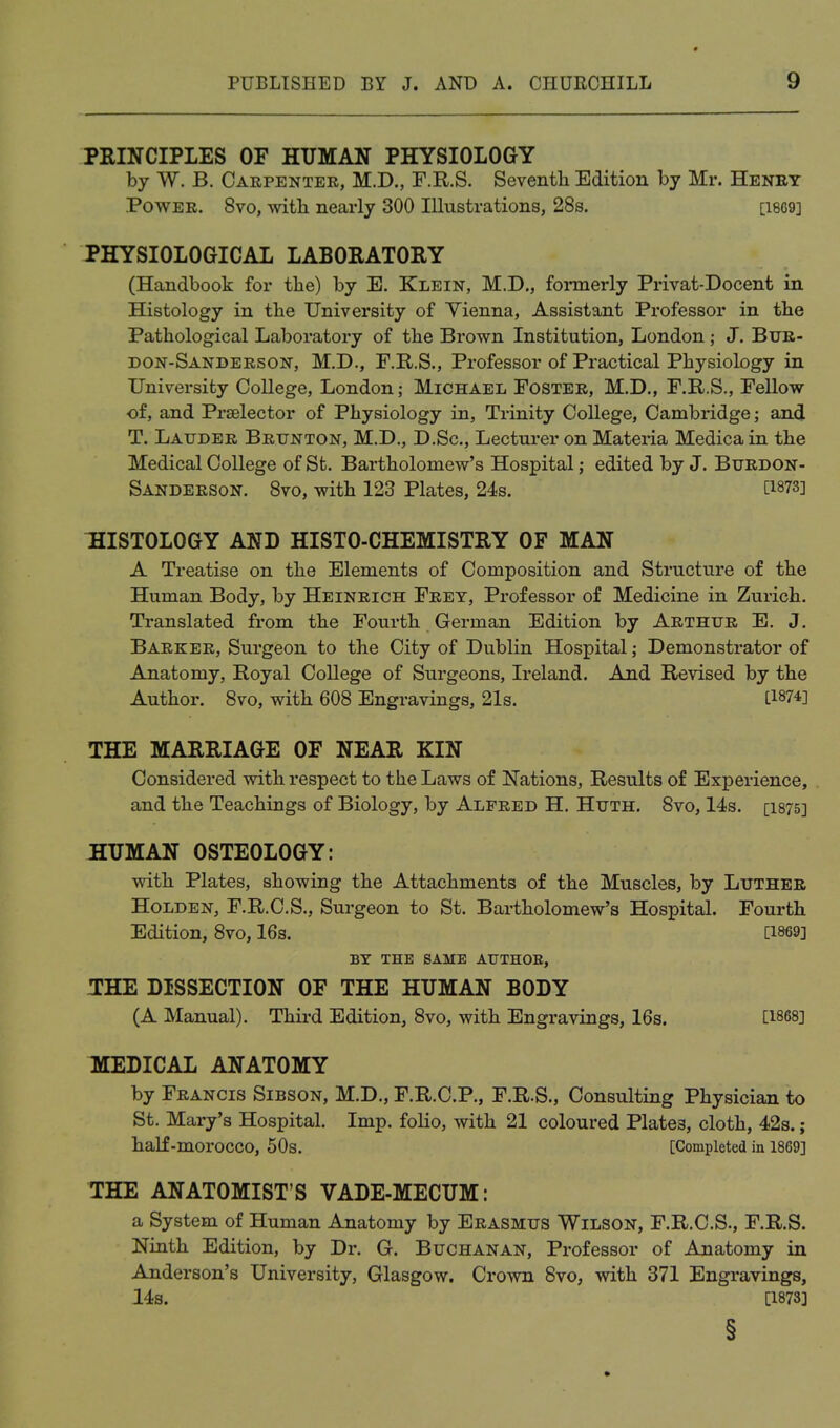 PRINCIPLES OF HUMAN PHYSIOLOGY by W. B. Carpenter, M.D., F.R.S. Seventh Edition by Mr. Heney Power. 8vo, with nearly 300 Illustrations, 28s. [i869] PHYSIOLOGICAL LABORATORY (Handbook for the) by E. Klein, M.D., foannerly Privat-Docent in Histology in the University of Yienna, Assistant Professor in the Pathological Laboratory of the Brown Institution, London; J. Bur- don-Sanderson, M.D., F.R.S., Professor of Practical Physiology in University College, London; Michael Foster, M.D., F.R.S., Fellow of, and Prselector of Physiology in. Trinity College, Cambridge; and T. Lauder Brunton, M.D., D.Sc, Lecturer on Materia Medicain the Medical College of St. Bartholomew's Hospital; edited by J. Burdon- Sanderson. Svo, with 123 Plates, 24s. [1873] :HIST0L0GY and HISTO-CHEMISTRY OF MAN A Treatise on the Elements of Composition and Structure of the Human Body, by Heinrich Frey, Professor of Medicine in Zurich. Translated from the Fourth German Edition by Arthur E. J. Barker, Surgeon to the City of Dublin Hospital; Demonstrator of Anatomy, Royal College of Surgeons, Ireland. And Revised by the Author. Svo, with 608 Engravings, 21s. L1874] THE MARRIAGE OF NEAR KIN Considered with respect to the Laws of Nations, Results of Experience, and the Teachings of Biology, by Alfred H. Huth. Svo, 14s. [1875] JBEUMAN OSTEOLOGY: with Plates, showing the Attachments of the Muscles, by Luther HoLDEN, F.R.C.S., Sui'geon to St. Bartholomew's Hospital. Fourth Edition, 8vo, 16s. [1869] BY THE SAME ATTTHOE, THE DISSECTION OF THE HUMAN BODY (A Manual). Third Edition, Svo, with Engravings, 16s. [1868] KEEDICAL ANATOMY by Francis Sibson, M.D., F.R.C.P., F.R.S., Consulting Physician to St. Mary's Hospital. Imp. folio, with 21 coloured Plates, cloth, 42s.; half-morocco, 50s. [Completed in 1869] THE ANATOMIST'S VADE-MECUM: a System of Human Anatomy by Erasmus Wilson, F.R.C.S., F.R.S. Ninth Edition, by Dr. G. Buchanan, Professor of Anatomy in Anderson's University, Glasgow. Crown 8vo, with 371 Engravings, 14s. [1873]