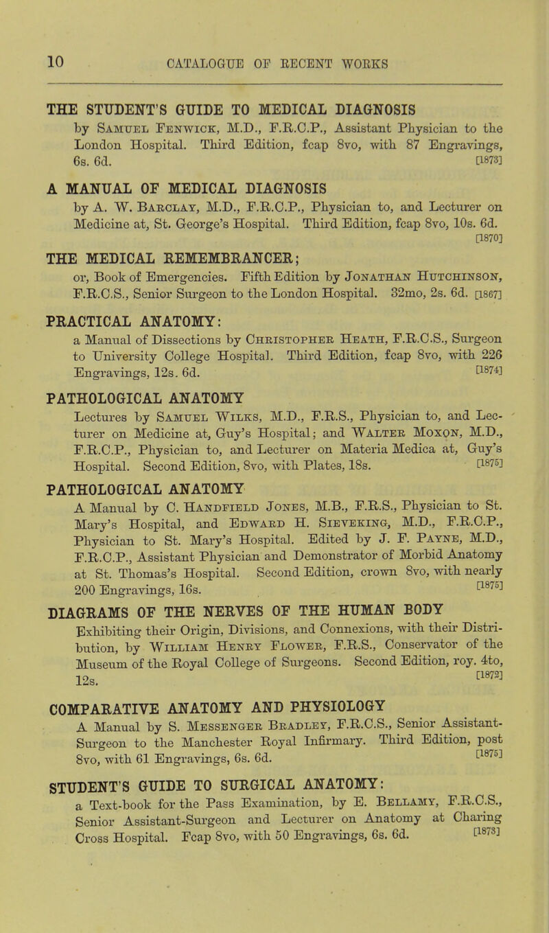 THE STUDENT'S GUIDE TO MEDICAL DIAGNOSIS by Samuel Fenwick, M.D., F.R.O.P., Assistant Physician to the London Hospital. Third Edition, fcap 8vo, with 87 Engravings, 6s. 6d. [1873] A MANUAL OF MEDICAL DIAGNOSIS by A. W. Barclay, M.D., F.R.O.P., Physician to, and Lecturer on Medicine at, St. George's Hospital. Third Edition, fcap Bvo, 10s. 6d. [1870] THE MEDICAL REMEMBRANCER; or, Book of Emergencies. Fifth Edition by Jonathan Hutchinson, F.R.O.S,, Senior Surgeon to the London Hospital. 32nio, 2s. 6d. [i867] PRACTICAL ANATOMY: a Manual of Dissections by Christopher Heath, F.R.C.S., Surgeon to University College Hospital. Third Edition, fcap Bvo, with 226 Engravings, 12s. 6d. ^1^74] PATHOLOGICAL ANATOMY Lectures by Samuel Wilks, M.D., F.R.S., Physician to, and Lec- turer on Medicine at, Guy's Hospital; and Walter Moxqn, M.D., F.R.C.P., Physician to, and Lecturer on Materia Medica at, Guy's Hospital. Second Edition, 8vo, with Plates, 18s. [1875] PATHOLOGICAL ANATOMY A Manual by C. Handfield Jones, M.B., F.R.S., Physician to St. Mary's Hospital, and Edward H. Sieveking, M.D., F.R.O.P., Physician to St. Mary's Hospital. Edited by J. F. Payne, M.D., F.R.C.P., Assistant Physician and Demonstrator of Morbid Anatomy at St. Thomas's Hospital. Second Edition, crown 8vo, with nearly 200 Engravings, 16s. ^^'^''^ DLA.GRAMS OF THE NERVES OF THE HUMAN BODY Exhibiting their Origin, Divisions, and Connexions, with their Distri- bution, by William Henry Flower, F.R.S., Conservator of the Museum of the Royal College of Surgeons, Second Edition, roy. 4to, 12s. ^'^'^ COMPARATIVE ANATOMY AND PHYSIOLOGY A Manual by S. Messenger Bradley, F.R.O.S., Senior Assistant- Surgeon to the Manchester Royal Infirmary. Third Edition, post 8vo, with 61 Engravings, 6s. 6d. ^^^'^^■^ STUDENT'S GUIDE TO SURGICAL ANATOMY: a Text-book for the Pass Examination, by E. Bellamy, F.R.O.S., Senior Assistant-Surgeon and Lecturer on Anatomy at Charing Cross Hospital. Fcap Bvo, with 50 Engravings, 6s. 6d. [^^^s]