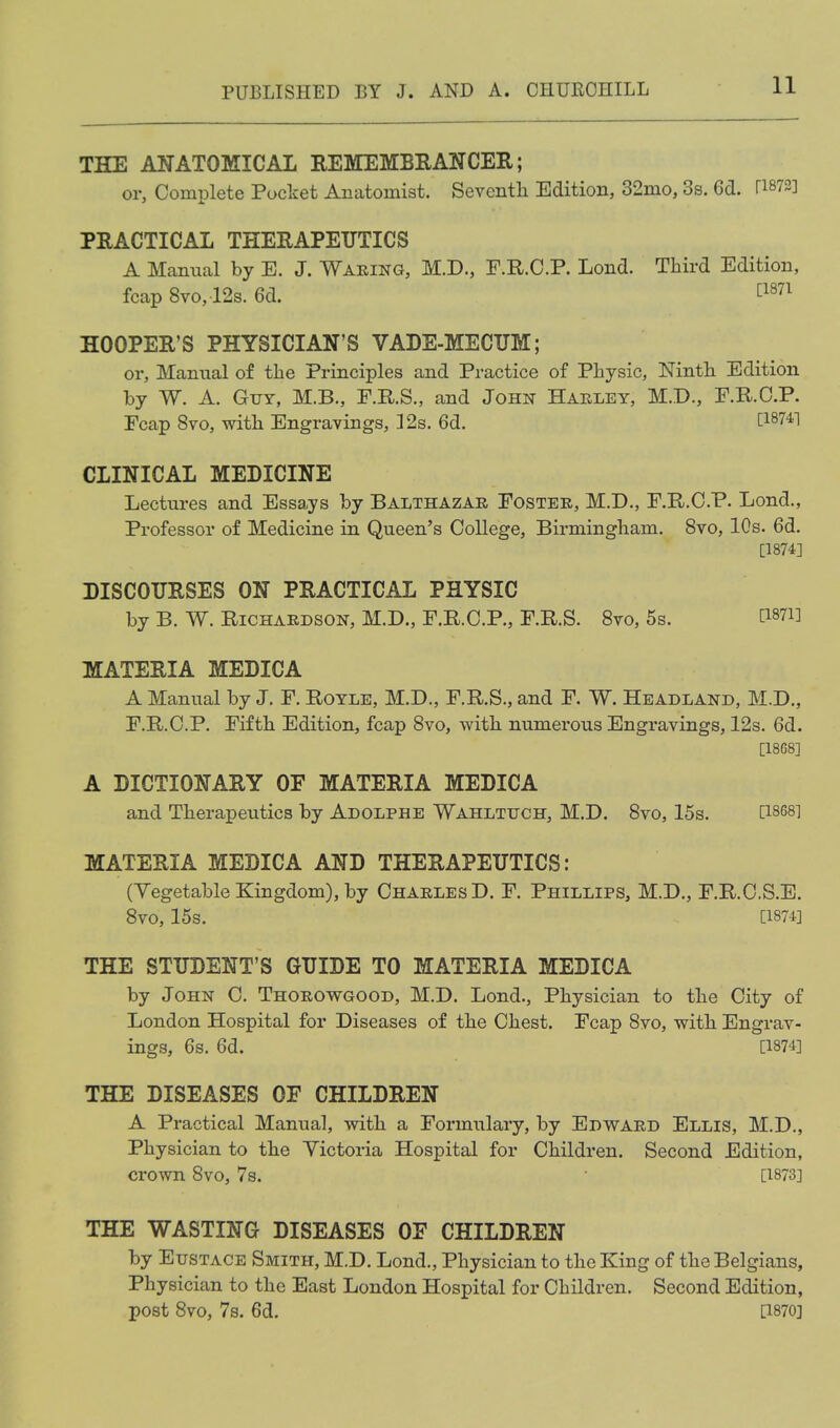 THE ANATOMICAL REMEMBEANCER; or, Complete Pocket Anatomist. Seventh Edition, 32mo, 3s. Gd. ri872] PRACTICAL THERAPEUTICS A Manual by E. J. Waking, M.D., F.R.C.P. Lond. Third Edition, fcap 8vo,12s. 6d. twi HOOPER'S PHYSICIAN'S VADE-MECUM; or. Manual of the Principles and Practice of Physic, Ninth Edition by W. A. Guy, M.B., F.R.S., and John Hahley, M.D., E.R.O.P. Fcap 8vo, with Engravings, ]2s. 6d. ^^^741 CLINICAL MEDICINE Lectures and Essays by Balthazar Foster, M.D,, F.R.C.P. Lond., Professor of Medicine in Queen's College, Birmingham. 8vo, 10s. 6d. [1874] DISCOURSES ON PRACTICAL PHYSIC by B. W. Richardson, M.D., F.R.C.P., F.R.S. Svo, 6s. Ci87i] MATERIA MEDICA A Manual by J. F. Royle, M.D., F.R.S., and F. W. Headland, M.D., F.R.C.P. Fifth Edition, fcap Svo, with numerous Engravings, 12s. 6d. [18G8] A DICTIONARY OF MATERIA MEDICA and Therapeiitics by Adolphe Wahltuch, M.D. Svo, 15s. C1858] MATERIA MEDICA AND THERAPEUTICS: (Yegetable Kingdom), by Charles D. F. Phillips, M.D., F.R.C.S.E. Svo, 15s. [1874] THE STUDENT'S GUIDE TO MATERIA MEDICA by John C. Thorowgood, M.D. Lond., Physician to the City of London Hospital for Diseases of the Chest. Fcap Svo, with Engrav- ings, 6s. 6d. [1874] THE DISEASES OF CHILDREN A Practical Manual, with a Formulary, by Edward Ellis, M.D., Physician to the Victoria Hospital for Children. Second Edition, crown Svo, 7s. [1873] THE WASTING DISEASES OF CHILDREN by Eustace Smith, M.D. Lond., Physician to the King of the Belgians, Physician to the East London Hospital for Children. Second Edition, post Svo, 7s. 6d. [1870]