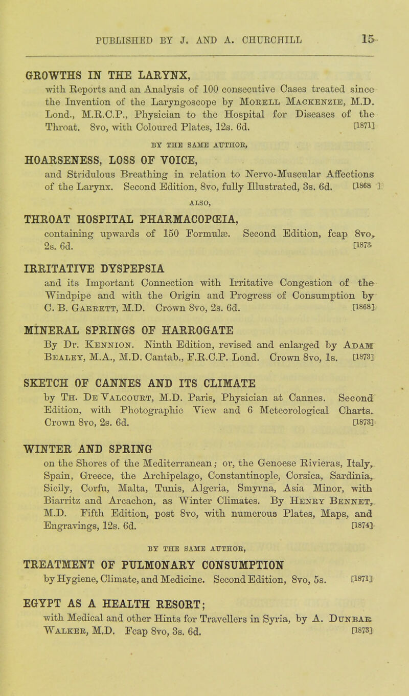 GROWTHS IN THE LARYNX, with Reports and an Analysis of 100 consecutive Cases treated since the Invention of the Laryngoscope by Morell Mackenzie, M.D. Lond., M.R.O.P., Physician to the Hospital for Diseases of the Throat. 8vo, with Coloured Plates, 12s. 6d. BY THE SAME ATJTHOE, HOARSENESS, LOSS OF VOICE, and Stridulous Breathing in relation to Nervo-Muscular Affections of the Larynx. Second Edition, 8vo, fully Illustrated, 3s. 6d. P^es ] ALSO, THROAT HOSPITAL PHARMACOPffilA, containing upwards of 150 Formulse. Second Edition, fcap 8vo^ 2s. 6d. [187S IRRITATIVE DYSPEPSIA and its Important Connection with Irritative Congestion of the Windpipe and with the Origin and Progress of Consumption by C. B. Garrett, M.D. Crown Svo, 2s. 6d. [1868] MINERAL SPRINGS OF HARROGATE By Dr. Kennion. Ninth Edition, revised and enlarged by Adam Bealey, M.A., M.D. Cantab., F.R.C.P. Lond. Crown Svo, Is. [1873] SKETCH OF CANNES AND ITS CLIMATE by Th. De Valcourt, M.D. Paris, Physician at Cannes, Second Edition, with Photographic View and 6 Meteorological Charts. Crown Svo, 2s. 6d. [187S] WINTER AND SPRING on the Shores of the Mediterranean; or, the Genoese Rivieras, Italy, Spain, Greece, the Archipelago, Constantinople, Corsica, Sardinia, Sicily, Corfu, Malta, Tunis, Algeria, Smyrna, Asia Minor, with Biaa-iitz and Arcachon, as Winter Climates. By Henry Bennet,. M.D. Fifth Edition, post Svo, with numerous Plates, Maps, and Engravings, 12s. 6d. [1874] BY THE SAME ATJTHOE, TREATMENT OF PULMONARY CONSUMPTION by Hygiene, Climate, and Medicine. Second Edition, Svo, 5s. [18713 EGYPT AS A HEALTH RESORT; with Medical and other Hints for Travellers in Syria, by A. Dunbab Walker, M.D. Fcap Svo, 3s. 6d. [1873]