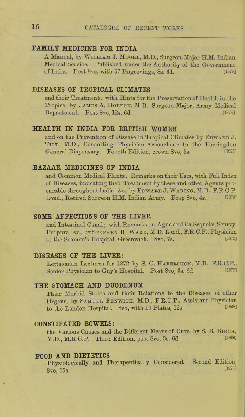 FAMILY MEDICINE FOR INDIA A Maimal, by William J. Moore, M.D., Surgeon-Major H.M. Indian Medical Service. Publislied under tlie Authority of the Goveniment of India. Post 8vo, with 57 Engravings, 8s. 6d. [1874] DISEASES OF TROPICAL CLIMATES and their Treatment: vrith Hints for the Preservation of Health in the Tropics, by James A. Horton, M.D., Surgeon-Major, Army Medical Department. Post Svo, 12s. 6d. [1874] HEALTH IN INDIA FOR BRITISH WOMEN and on the Prevention of Disease in Tropical Climates by Edward J. Tilt, M.D., Consulting Physician-Accoucheur to the FaiTingdon General Dispensary. Fourth Edition, crown Svo, 5s. [1875] BAZAAR MEDICINES OF INDIA and Common Medical Plants : Remarks on their Uses, with Full Index of Diseases, indicating their Treatment by these and other Agents pro- curable throughout India, &c., by Edward J. Waring, M.D., F.R.O.P. Lond., Retired Surgeon H.M. Indian Army. Fcap Svo, 4s. [187*1 1S0ME AFFECTIONS OF THE LIVER and Intestinal Canal; with Remarks on Ague and its Sequelse, Sciu'vy, Purpura, &c., by Stephen H. Ward, M.D. Lond., F.R.C.P., Physician to the Seamen's Hospital, Greenwich. Svo, 7s. [1872] DISEASES OF THE LIVER: Lettsomian Lectures for 1872 by S. O. Habershon, M.D., F.R.C.P., Senior Physician to Guy's Hospital. Post Svo, 3s. 6d. [1872] THE STOMACH AND DUODENUM Their Morbid States and their Relations to the Diseases of other Organs, by Samuel Fenwick, M.D., F.R.C.P., Assistant-Physician to the London Hospital. Svo, with 10 Plates, 128. ^1^68] CONSTIPATED BOWELS: the Various Causes and the Different Means of Cure, by S. B. Birch, M.D., M.R.C.P. Third Edition, post 8vo, 3s. 6d. [1868] FOOD AND DIETETICS Physiologically and Therapeutically Considered. Svo, 15s. Second Edition, [1875]