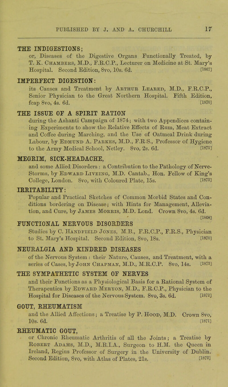 THE INDIGESTIONS; or, Diseases of tlie Digestive Organs Functionally Treated, by T. K. Chambeks, M.D., F.RC.P., Lecturer on Medicine at St. Mary's Hospital. Second Edition, 8vo, 10s. 6d. [1867] IMPERFECT DIGESTION: its Causes and Treatment by Arthur Leared, M.D., F.R.C.P., Senior Physician to the Great Northern Hospital. Fifth Edition, fcap 8vo, 4s. 6d. C1870] THE ISSUE OF A SPIRIT RATION dui'ing the Ashanti Campaign of 1874; with two Appendices contain- ing Experiments to show the Relative Effects of Rum, Meat Extract and Coffee during Marching, and the Use of Oatmeal Drink during Labour, by Edmund A. Parkes, M.D., F.R S., Professor of Hygiene to the Army Medical School, Netley. 8vo, 2s. 6d. [1875] MEGRIM, SICK-HEADACHE, and some Allied Disorders : a Contribution to the Pathology of Nerve- Storms, by Edward Liveing, M.D. Cantab., Hon. Fellow of King's College, London. 8vo, with Coloured Plate, 15s. [1873J IRRITABILITY: Popular and Practical Sketches of Common Morbid States and Con- ditions bordering on Disease; with Hints for Management, Allevia- tion, and Cure, by James Morris, M.D. Lond. Crown 8vo, 4s. 6d. [1868} FUNCTIONAL NERVOUS DISORDERS Studies by C. Handpield Jones, M.B., F.R.C.P., F.R.S., Physician to St. Mary's Hospital. Second Edition, 8vo, 18s. [1870] NEURALGIA AND KINDRED DISEASES of the Nervous System : their Nature, Causes, and Treatment, with a series of Cases, by John Chapman, M.D., M.R.C.P. Svo, 14s. [1873] THE SYMPATHETIC SYSTEM OF NERVES and their Functions as a Physiological Basis for a Rational System of Therapeutics by Edvv^ard Meryon, M.D., F.R.C.P., Physician to the Hospital for Diseases of the Nervous System. Svo, 3s. 6d. [1872] GOUT, RHEUMATISM and the Allied Affections; a Treatise by P. Hood, M.D. Crown Svo, lOs. 6d. [1871] RHEUMATIC GOUT, or Chronic Rheumatic Arthritis of all the Joints; a Treatise by Robert Adams, M.D., M.R.I.A., Surgeon to H.M. the Queen in Ireland, Regius Professor of Surgery in the University of Dublin. Second Edition, Svo, with Atlas of Plates, 21s. [1872]