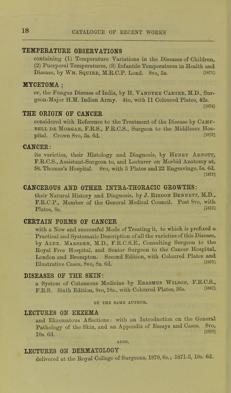 TEMPERATURE OBSERVATIONS containing (1) Temperature Variations in tlie Diseases of Children^ (2) Puerperal Temperatu.res, (3) Infantile Temperatures in Health and Disease, by Wm. Squire, M.R.O.P. Lond. 8vo, 5s. Ci87i] MYCETOMA ; or, tlie Fungus Disease of India, by H. Vandyke Caeter, M.D., Sur- geon-Major H.M. Indian Army. 4to, with 11 Coloured Plates, 42s, [18743 THE ORIGIN OF CANCER considered with Reference to the Treatment of the Disease by Camp- bell de Morgan, F.R.S., F.R.O.S., Surgeon to the Middlesex Hos- pital. Crown 8vo, 3s. 6d. ti872i CANCER: its varieties, their Histology and Diagnosis, by Henry Arnott, F.R.C.S., Assistant-Surgeon to, and Lecturer on Morbid Anatomy at, St. Thomas's Hospital. 8vo, with 5 Plates and 22 Engravings, 5s. 6d. [1872] CANCEROUS AND OTHER INTRA-THORACIC GROWTHS: their Natural History and Diagnosis, by J. Risdon Bennett, M.D.^ F.R.C.P., Member of the General Medical Council. Post Bvo, with. Plates, 8s. ti8721 CERTAIN FORMS OF CANCER with a New and successful Mode of Treating it, to which is prefixed a Practical and Systematic Description of all the varieties of this Disease, by Alex. Marsden, M.D., F.R.C.S.E., Consulting Surgeon to the Royal Free Hospital, and Senior Surgeon to the Cancer Hospital, London and Brompton. Second Edition, with Coloured Plates and. lUustrative Cases, 8vo, 8s. 6d. t^^^^^l DISEASES OF THE SKIN: a System of Cutaneous Medicine by Erasmus Wilson, F.R.C.S., F.R.S. Sixth Edition, 8vo, IBs., with Coloured Plates, 36s. ti867i: BY THE SAME ATJTHOE, LECTURES ON EKZEMA and Ekzematous Affections: with an Introduction on the General Pathology of the Skin, and an Appendix of Essays and Cases. 8vo, los. ea. ALSO, LECTURES ON DERMATOLOGY delivered at the Royal College of Surgeons, 1870, 6s.; 1871-3, 10s. 6d.