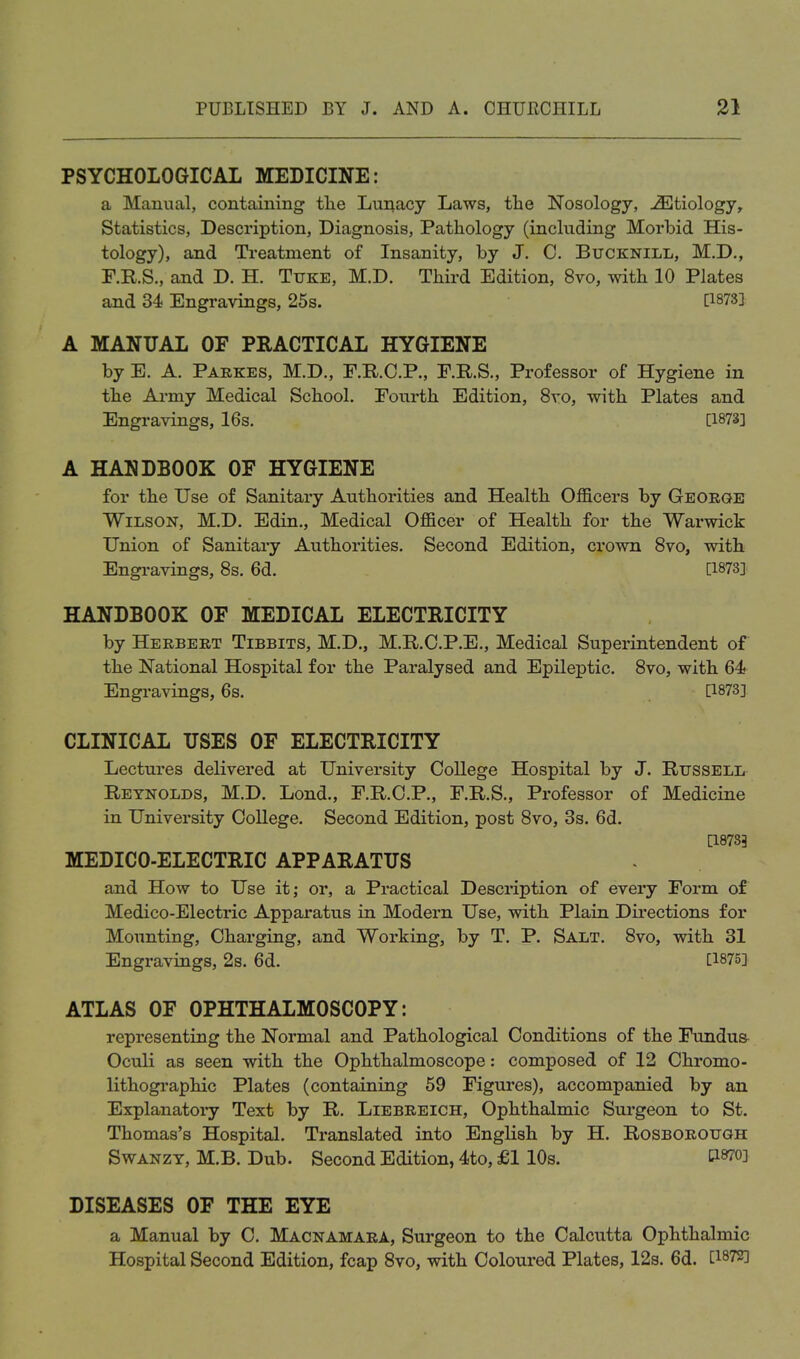 PSYCHOLOGICAL MEDICINE: a Manual, containing the Lunacy Laws, the Nosology, Etiology, Statistics, Description, Diagnosis, Pathology (including Morbid His- tology), and Treatment of Insanity, by J. C. Bucknill, M.D., F.R.S., and D. H. Tuke, M.D. Third Edition, 8vo, with 10 Plates and 34) Engravings, 25s. [1873] A MANUAL OF PRACTICAL HYGIENE by E. A. Parkes, M.D., F.RO.P., F.R.S., Professor of Hygiene in the Army Medical School. Fourth Edition, 8vo, with Plates and Engravings, 16s. [1873] A HANDBOOK OF HYGIENE for the Use of Sanitary Authorities and Health Officers by George Wilson, M.D. Edin., Medical Officer of Health for the Warwick Union of Sanitary Authorities. Second Edition, crown 8vo, with Engravings, 8s. 6d. [1873] HANDBOOK OF MEDICAL ELECTRICITY by Herbert Tibbits, M.D., M.R.C.P.E., Medical Superintendent of the National Hospital for the Paralysed and Epileptic. 8vo, with 64 Engravings, 6s. [1873] CLINICAL USES OF ELECTRICITY Lectures delivered at University College Hospital by J. Russell Reynolds, M.D. Lond., F.R.O.P., F.R.S., Professor of Medicine in University College. Second Edition, post 8vo, 3s. 6d. [18733 MEDICO-ELECTRIC APPARATUS and How to Use it; or, a Practical Description of every Form of Medico-Electric Apparatus in Modern Use, with Plain Dii'ections for Mounting, Charging, and Working, by T. P. Salt. 8vo, with 31 Engravings, 2s. 6d. [1875] ATLAS OF OPHTHALMOSCOPY: representing the Normal and Pathological Conditions of the Fundua Oculi as seen with the Ophthalmoscope: composed of 12 Chromo- lithographic Plates (containing 59 Figures), accompanied by an Explanatoiy Text by R. Liebreich, Ophthalmic Surgeon to St. Thomas's Hospital. Translated into English by H. Rosborough SwANZY, M.B. Dub. Second Edition, 4to, £1 10s. ti870] DISEASES OF THE EYE a Manual by C. Macnamara, Surgeon to the Calciitta Ophthalmic Hospital Second Edition, fcap 8vo, with Coloured Plates, 12s. 6d. [1^72]