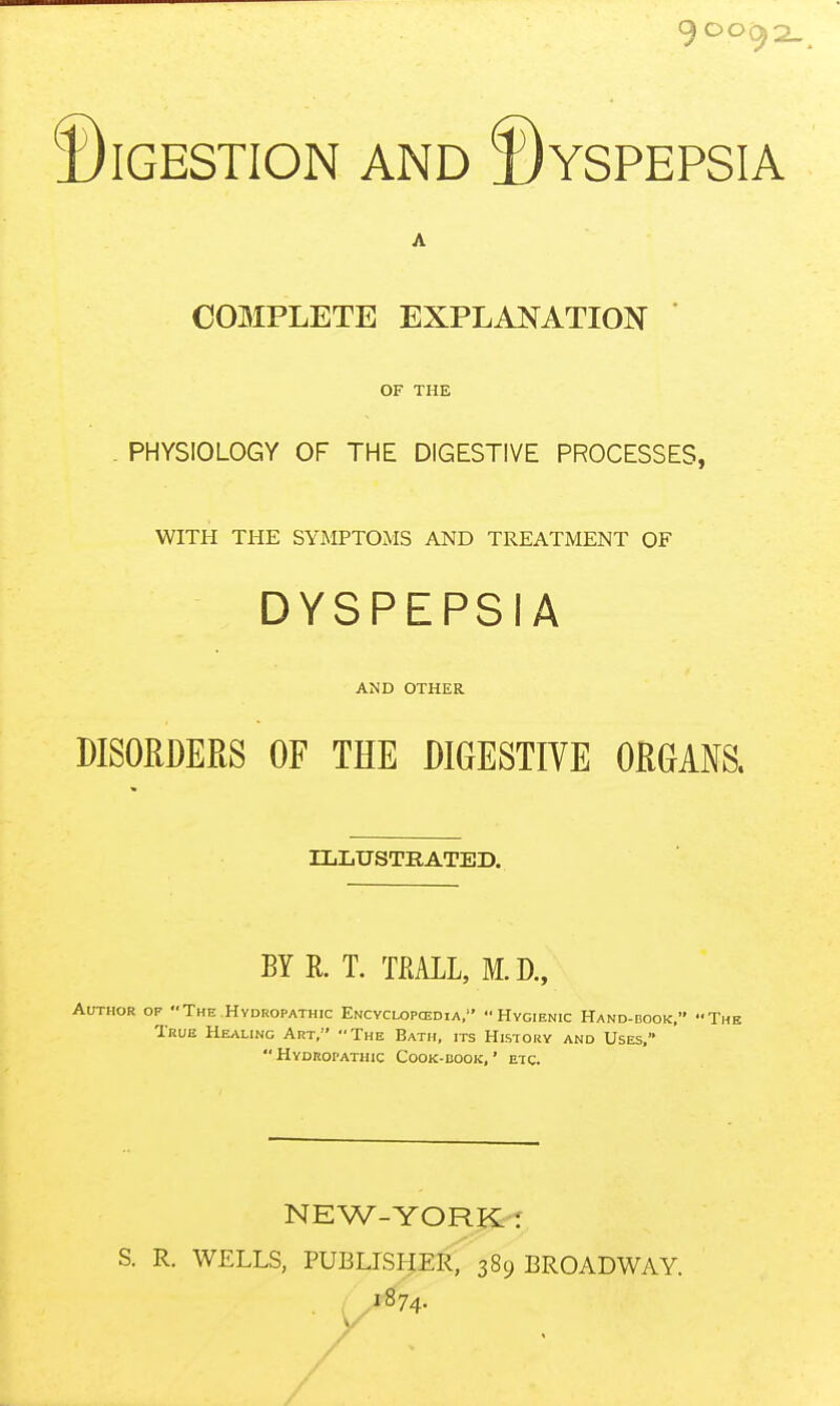 Digestion and ©yspepsia A COMPLETE EXPLANATION OF THE . PHYSIOLOGY OF THE DIGESTIVE PROCESSES, WITH THE SYMPTOMS AND TREATMENT OF DYSPEPSIA AND OTHER DISORDERS OF THE DIGESTIVE ORGANS. ZLIiUSTRATED. BY R. T. TKALL, M. R, Author of The Hydropathic Encyclopcedia, Hygienic Hand-book, The True Healing Art, The Bath, its History and Uses,  Hydropathic Cook-uook, ' etc. NEW-YORK-T S. R. WELLS, PUBLISHER, 389 BROADWAY /