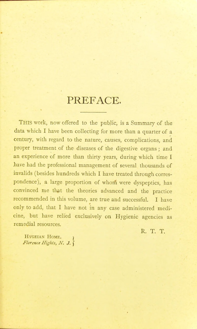 PREFACE. This work, now offered to the public, is a Summary of the data which I have been collecting for more than a quarter of a century, with regard to the nature, causes, complications, and proper treatment of the diseases of the digestive organs; and an experience of more than thirty years, during which time I have had the professional management of several thousands of invalids (besides hundreds which I have treated through corres- pondence), a large proportion of whoiii were dyspeptics, has convinced me that the theories advanced and the practice recommended in this volume, are true and successful. I have it only to add, that I have not in any case administered medi- cine, but have relied exclusively on Hygienic agencies as remedial resources. R. T. T. Hygeian Home. > Florence Highls, N. J. )