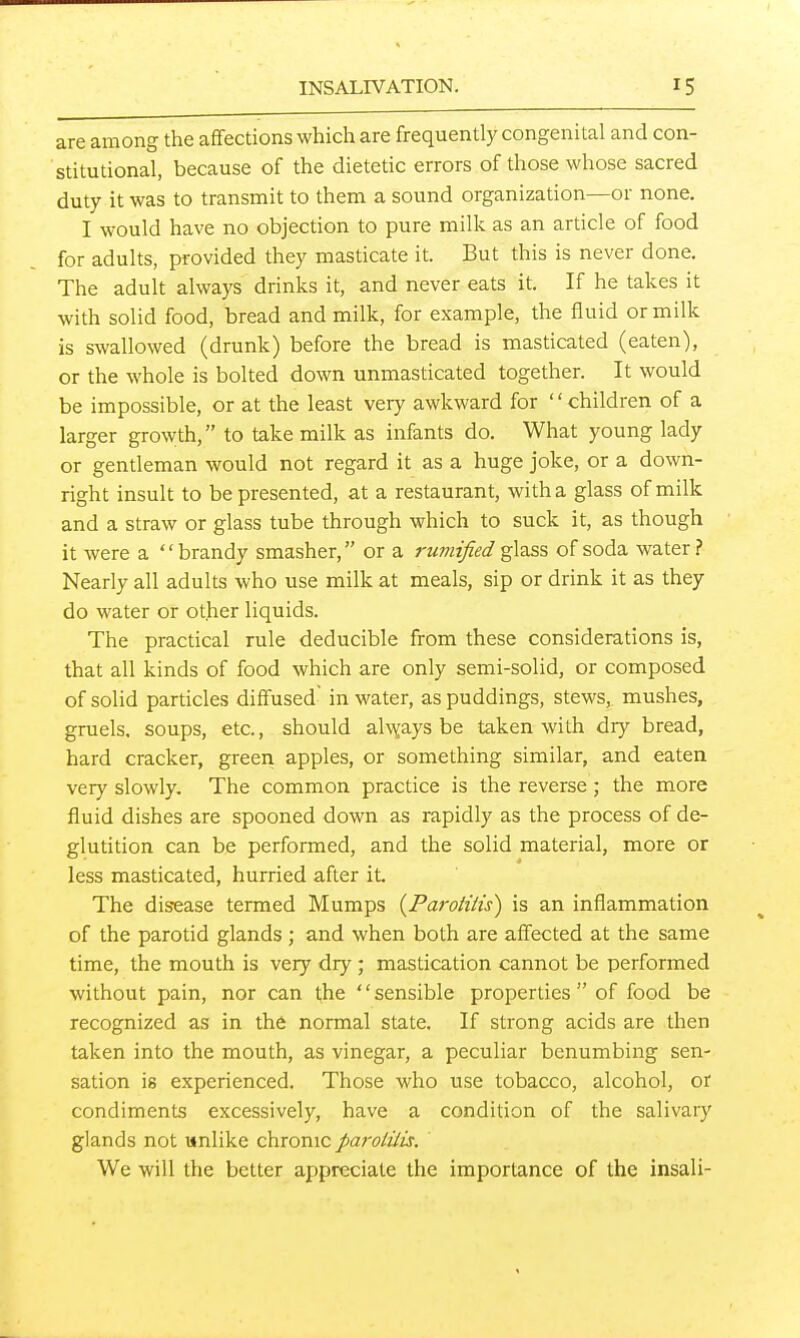 are among the affections which are frequently congenital and con- stitutional, because of the dietetic errors of those whose sacred duty it was to transmit to them a sound organization—or none. I would have no objection to pure milk as an article of food for adults, provided they masticate it. But this is never done. The adult always drinks it, and never eats it. If he takes it with solid food, bread and milk, for example, the fluid or milk is swallowed (drunk) before the bread is masticated (eaten), or the whole is bolted down unmasticated together. It would be impossible, or at the least very awkward for '' children of a larger growth, to take milk as infants do. What young lady or gendeman would not regard it as a huge joke, or a down- right insult to be presented, at a restaurant, with a glass of milk and a straw or glass tube through which to suck it, as though it were a brandy smasher, or a rumified glass of soda water? Nearly all adults who use milk at meals, sip or drink it as they do water or other liquids. The practical rule deducible from these considerations is, that all kinds of food which are only semi-solid, or composed of solid particles diffused in water, as puddings, stews, mushes, gruels, soups, etc., should alx^ays be taken with dry bread, hard cracker, green apples, or something similar, and eaten very slowly. The common practice is the reverse ; the more fluid dishes are spooned down as rapidly as the process of de- glutition can be performed, and the solid material, more or less masticated, hurried after it. The disease termed Mumps {Pa7-otiiis) is an inflammation of the parotid glands ; and when both are affected at the same time, the mouth is very dry ; mastication cannot be performed without pain, nor can the '' sensible properties  of food be recognized as in the normal state. If strong acids are then taken into the mouth, as vinegar, a peculiar benumbing sen- sation is experienced. Those who use tobacco, alcohol, or condiments excessively, have a condition of the salivary glands not wnlike chronic parotilis. We will the better appreciate the importance of the insali-