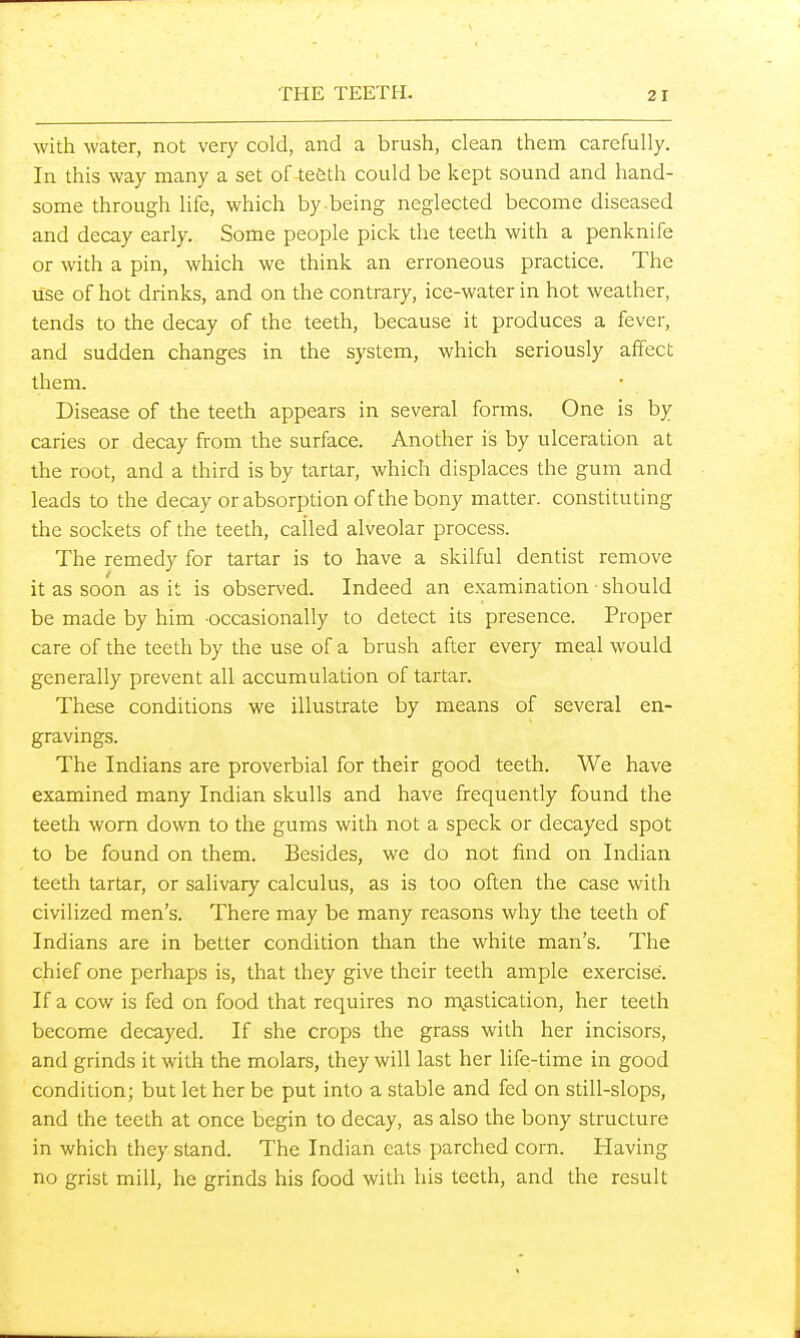 with water, not very cold, and a brush, clean them carefully. In this way many a set of tefeth could be kept sound and hand- some through life, which by being neglected become diseased and decay early. Some people pick the teeth with a penknife or with a pin, which we think an erroneous practice. The use of hot drinks, and on the contrary, ice-water in hot weather, tends to the decay of the teeth, because it produces a fever, and sudden changes in the system, which seriously affect them. Disease of the teeth appears in several forms. One is by caries or decay from the surface. Another is by ulceration at the root, and a third is by tartar, which displaces the gum and leads to the decay or absorption of the bony matter, constituting the sockets of the teeth, called alveolar process. The remedy for tartar is to have a skilful dentist remove it as soon as it is observed. Indeed an examination • should be made by him occasionally to detect its presence. Proper care of the teeth by the use of a brush after every meal would generally prevent all accumulation of tartar. These conditions we illustrate by means of several en- gravings. The Indians are proverbial for their good teeth. We have examined many Indian skulls and have frequently found the teeth worn down to the gums with not a speck or decayed spot to be found on them. Besides, we do not find on Indian teeth tartar, or salivary calculus, as is too often the case with civilized men's. There may be many reasons why the teeth of Indians are in better condition than the white man's. The chief one perhaps is, that they give their teeth ample exercise. If a cow is fed on food that requires no n\astication, her teeth become decayed. If she crops the grass with her incisors, and grinds it with the molars, they will last her life-time in good condition; but let her be put into a stable and fed on still-slops, and the teeth at once begin to decay, as also the bony structure in which they stand. The Indian eats parched corn. Having no grist mill, he grinds his food with his teeth, and the result
