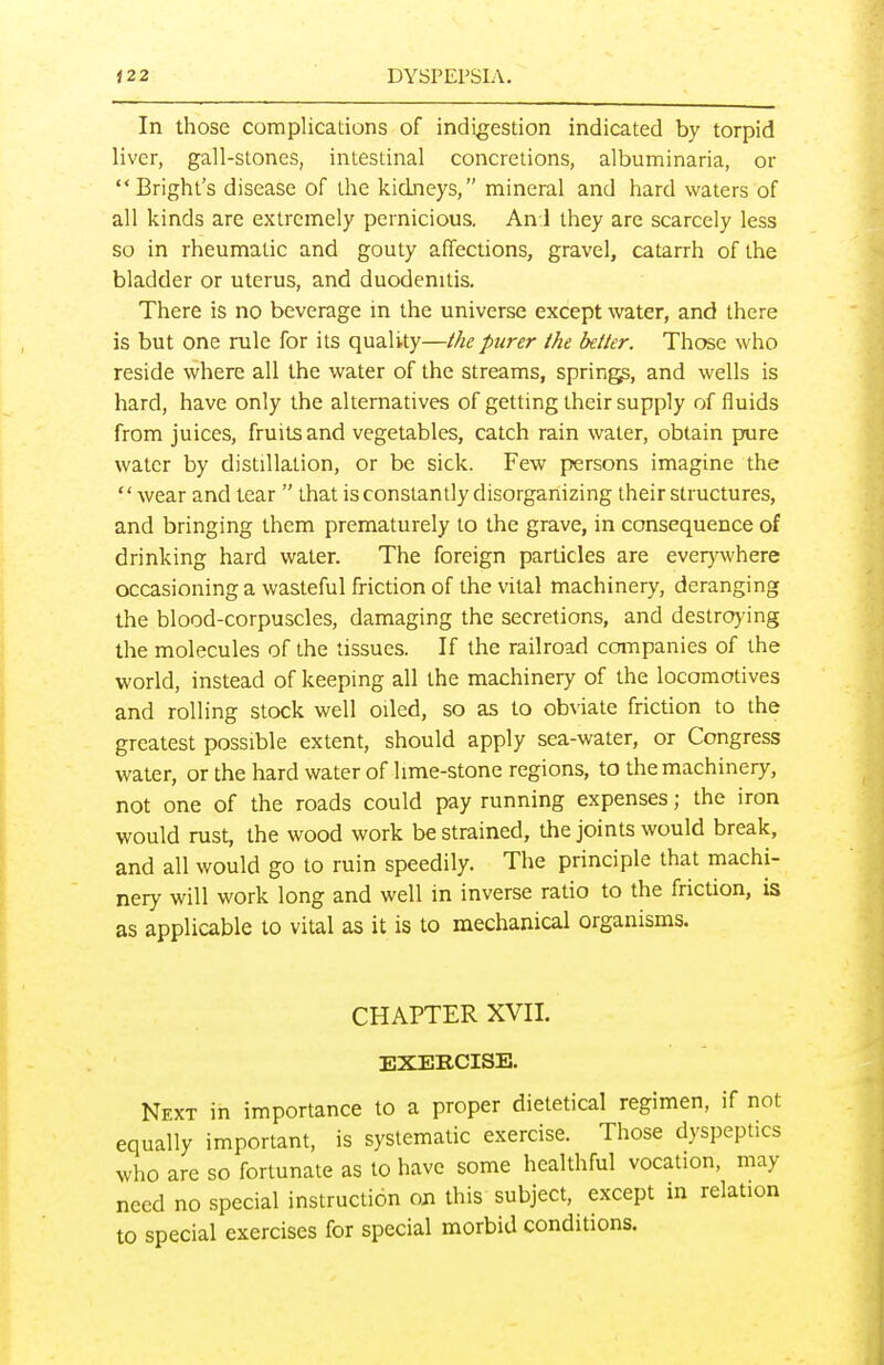 In those complications of indigestion indicated by torpid liver, gall-stones, intestinal concretions, albuminaria, or Bright's disease of the kidneys, mineral and hard waters of all kinds are extremely pernicious. An:i they are scarcely less so in rheumatic and gouty affections, gravel, catarrh of the bladder or uterus, and duodenitis. There is no beverage in the universe except water, and there is but one rule for its quality—the purer the better. Those who reside where all the water of the streams, spring, and wells is hard, have only the alternatives of getting their supply of fluids from juices, fruits and vegetables, catch rain water, obtain pure water by distillation, or be sick. Few persons imagine the  wear and tear  that is constantly disorganizing their structures, and bringing them prematurely to the grave, in consequence of drinking hard water. The foreign particles are everywhere occasioning a wasteful friction of the vital machinery, deranging the blood-corpuscles, damaging the secretions, and destroying the molecules of the tissues. If the railroad companies of the world, instead of keeping all the machinery of the locomotives and rolling stock well oiled, so as to obviate friction to the greatest possible extent, should apply sea-water, or Congress water, or the hard water of lime-stone regions, to the machinery, not one of the roads could pay running expenses; the iron would rust, the wood work be strained, the joints would break, and all would go to ruin speedily. The principle that machi- nery will work long and well in inverse ratio to the friction, is as applicable to vital as it is to mechanical organisms. CHAPTER XVII. EXEBCISE. Nfxt in importance to a proper dietetical regimen, if not equally important, is systematic exercise. Those dyspeptics who arc so fortunate as to have some healthful vocation, may need no special instruction on this subject, except in relation to special exercises for special morbid conditions.