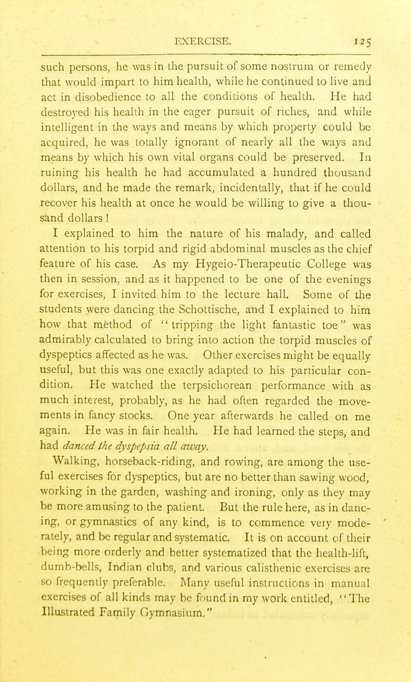 such persons, he was in the pursuit of some nostrum or remedy that would impart to him heaUh, while he continued to Hve and act in disobedience to all the conditions of health. He had destroyed his health in the eager pursuit of riches, and while intelligent in the ways and means by which property could be acquired, he was totally ignorant of nearly all the ways and means by which his own vital organs could be preserved. In ruining his health he had accumulated a hundred thousand dollars, and he made the remark, incidentally, that if he could recover his health at once he would be willing to give a thou- sand dollars ! I explained to him the nature of his malady, and called attention to his torpid and rigid abdominal muscles as the chief feature of his case. As my Hygeio-Therapeutic College was then in session, and as it happened to be one of the evenings for exercises, I invited him to the lecture hall. Some of the students were dancing the Schottische, and I explained to him how that method of tripping the light fantastic toe was admirably calculated to bring into action the torpid muscles of dyspeptics affected as he was. Other exercises might be equally useful, but this was one exactly adapted to his particular con- dition. He watched the terpsichorean performance with as much interest, probably, as he had often regarded the move- ments in fancy stocks. One year afterwards he called on me again. He was in fair health. He had learned the steps, and had danced the dyspepsia all away. Walking, horseback-riding, and rowing, are among the use- ful exercises for dyspeptics, but are no better than sawing wood, working in the garden, washing and ironing, only as they may be more amusing to the patient. But the rule here, as in danc- ing, or gymnastics of any kind, is to commence veiy mode- ' rately, and be regular and systematic. It is on account of their being more orderly and better systematized that the health-lift, dumb-bells, Indian clubs, and various calisthenic exercises are so frequently preferable. Many useful instructions in manual exercises of all kinds may be found in my work entitled, The Illustrated Family Gymnasium.