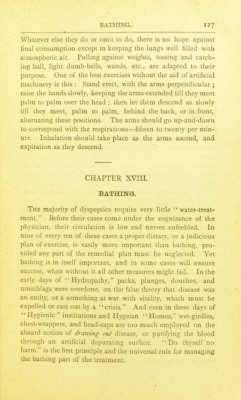 Whatever else they do or omit to do, there is no hope against final consumption except in keeping the lungs well filled with atmospheric air. Pulling against weights, tossing and catch- ing ball, light dumb-bells, wands, etc., are adapted to their purpose. One of the best exercises without the aid of artificial machinery is this : Stand erect, with the arms perpendicular ; raise the hands slowly, keeping the arms extended till they meet palm to palm over the head ; then let them descend as slowly till they meet, palm to palm, behind the back, or in front, alternating these positions. The arms should go up-and-down to correspond with the respirations—fifteen to twenty per min- ute. Inhalation should take place as the arms ascend, and expiration as they descend. CHAPTER XVIIL BATHma The majority of dyspeptics require very little water-treat- ment. Before their cases come under the cognizance of the physician, their circulation is low and nerves enfeebled. In nine of every ten of these cases a proper dietary, or a judicious plan of exercise, is vasdy more important than bathing, pro- vided any part of the remedial plan must be neglected. Yet bathing is in itself important, and in some cases will ensure success, when without it all other measures might fail. In the early days of Hydropathy, packs, plunges, douches, and umschlags were overdone, on the false theory that disease was an entity, or a something at war with vitality, which must be expelled or cast out by a crisis. And even in these days of  Hygienic  institutions and Plygeian  Plomes, wet-girdles, chest-wrappers, and head-caps are too much employed on the absurd notion of draiving out disease, or purifying the blood through an artificial depurating surface. Do thyself no harm  is the first principle and the universal rule for managing the bathing part of the treatment.