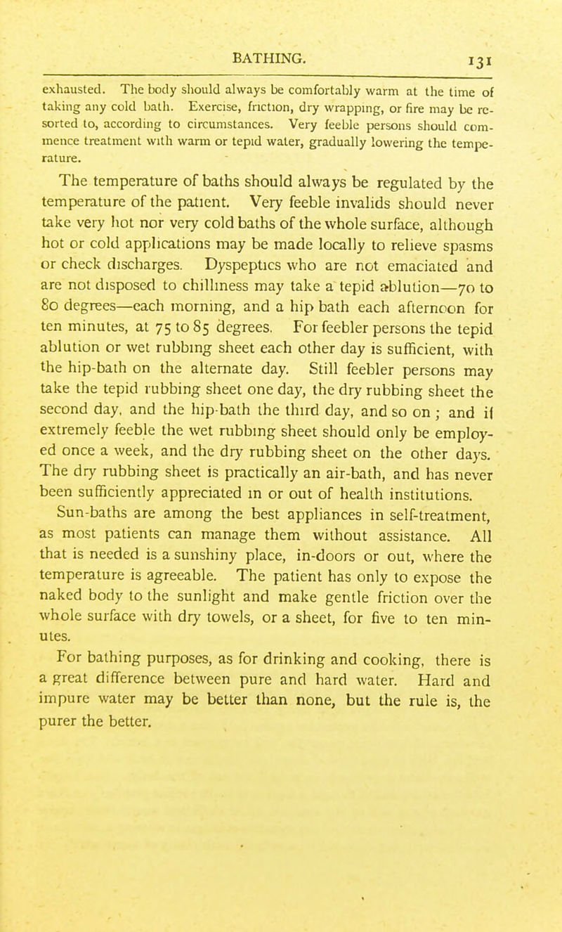 exhausted. The body sliould always be comfortably warm at the time of taking any cold bath. Exercise, friction, dry wrapping, or fire may be re- sorted to, according to circumstances. Very feeble persons should com- mence treatment with warm or tepid water, gradually lowering the tempe- rature. The temperature of baths should always be regulated by the temperature of the patient. Very feeble invalids should never take very hot nor very cold baths of the whole surface, although hot or cold applications may be made locally to relieve spasms or check discharges. Dyspeptics who are not emaciated and are not disposed to chilliness may take a tepid ablution—70 to 80 degrees—each morning, and a hip bath each afternoon for ten minutes, at 75 to 85 degrees. For feebler persons the tepid ablution or wet rubbing sheet each other day is sufficient, with the hip-baih on the alternate day. Still feebler persons may take the tepid rubbing sheet one day, the dry rubbing sheet the second day, and the hip-bath the third day, and so on; and i( extremely feeble the wet rubbing sheet should only be employ- ed once a week, and the dry rubbing sheet on the other days. The dry rubbing sheet is practically an air-bath, and has never been sufficiently appreciated m or out of health institutions. Sun-baths are among the best appliances in self-treatment, as most patients can manage them without assistance. All that is needed is a sunshiny place, in-doors or out, where the temperature is agreeable. The patient has only to expose the naked body to the sunlight and make gentle friction over the whole surface with dry towels, or a sheet, for five to ten min- utes. For bathing purposes, as for drinking and cooking, there is a great difference between pure and hard water. Hard and impure water may be better than none, but the rule is, the purer the better.