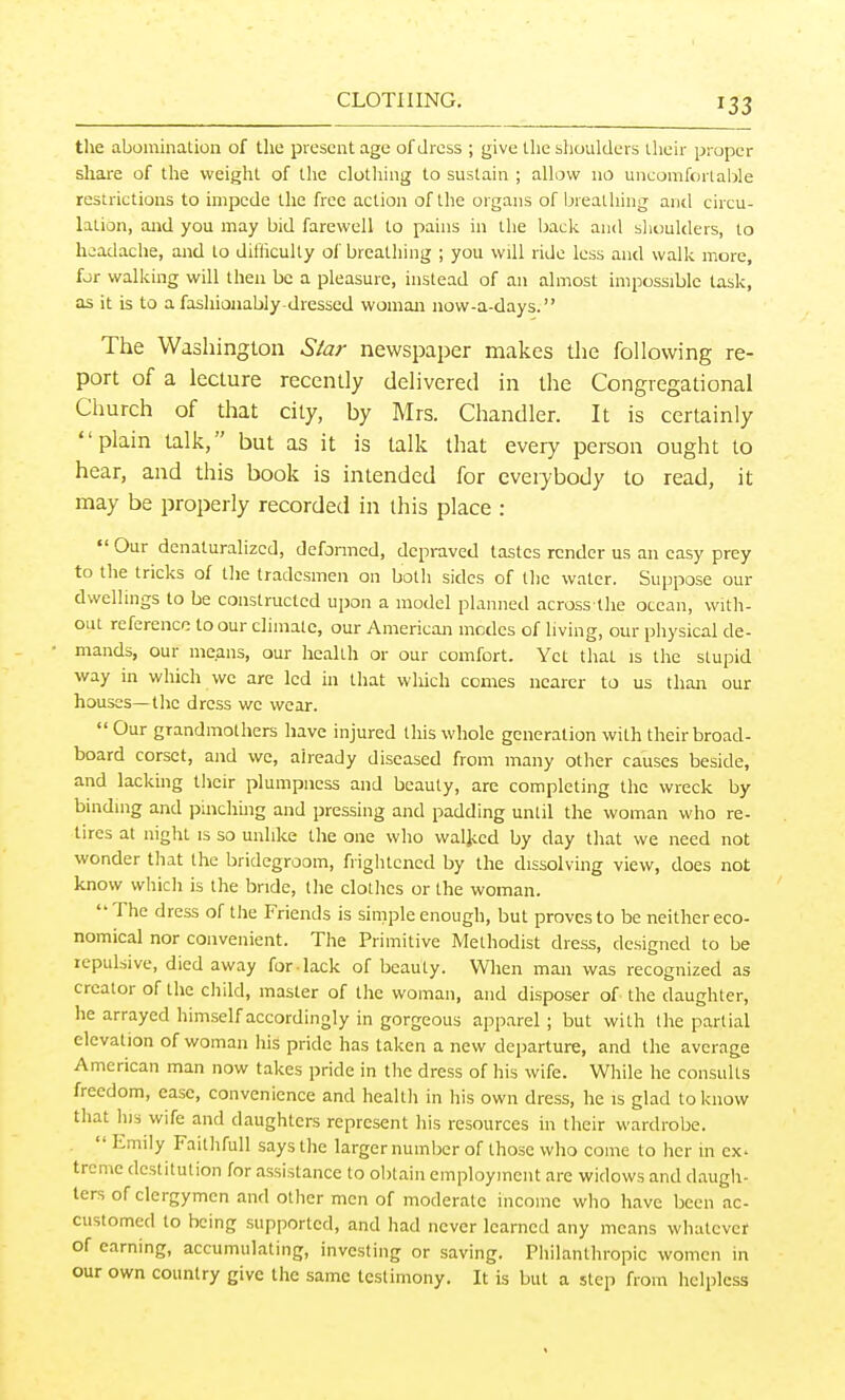 the abomination of the present age of dress ; give the shoulders iheir proper share of the weight of the clothing to sustain ; allow no uncomfortable restrictions to impede the free action of the organs of breathing and circu- lation, and you may bid farewell to pains in the back and slioulders, to headache, and to diliiculty of breathing ; you will ride less and walk more, for walking will then be a pleasure, instead of an almost impossible task, as it is to a fashionably-dressed woman now-a-days. The Washington Star newspaper makes the following re- port of a lecture recently delivered in the Congregational Church of that city, by Mrs. Chandler. It is certainly plain talk, but as it is talk that every person ought to hear, and this book is intended for everybody to read, it may be properly recorded in this place : Our denaturalized, defonned, depraved tastes render us an easy prey to the tricks of the tradesmen on both sides of the water. Suppose our dwellings to be constructed upon a model planned across the ocean, with- out reference to our climate, our American modes of living, our physical de- mands, our means, our health or our comfort. Yet that is the stupid way in which we are led in that which comes nearer to us than our houses—the dress we wear. Our grandmothers have injured this whole generation with their broad- board corset, and we, already diseased from many other causes beside, and lacking their plumpness and beauty, are completing the wreck by bmdmg and pinchuig and pressing and padding until the woman who re- tires at night is so unlike the one who waljced by day that we need not wonder that the bridegroom, frightened by the dissolving view, does not know vvhicli is the bride, the clothes or the woman. The dress of the Friends is simple enough, but proves to be neither eco- nomical nor convenient. The Primitive Methodist dress, designed to be repulsive, died away for lack of beauty. When man was recognized as creator of the child, master of the woman, and disposer of the daughter, he arrayed himself accordingly in gorgeous apparel ; but with the partial elevation of woman his pride has taken a new departure, and the average American man now takes pride in the dress of his wife. While he consults freedom, ease, convenience and health in his own dress, he is glad to know that his wife and daughters represent his resources in their wardrobe.  Emily Faithfull says the larger number of those who come to her in ex- trcmc destitution for assistance to obtain employment are widows and daugh- ters of clergymen and other men of moderate income who have been ac- customed to being supported, and had never learned any means whatever of earning, accumulating, investing or saving. Philanthropic women in our own country give the same testimony. It is but a step from helpless