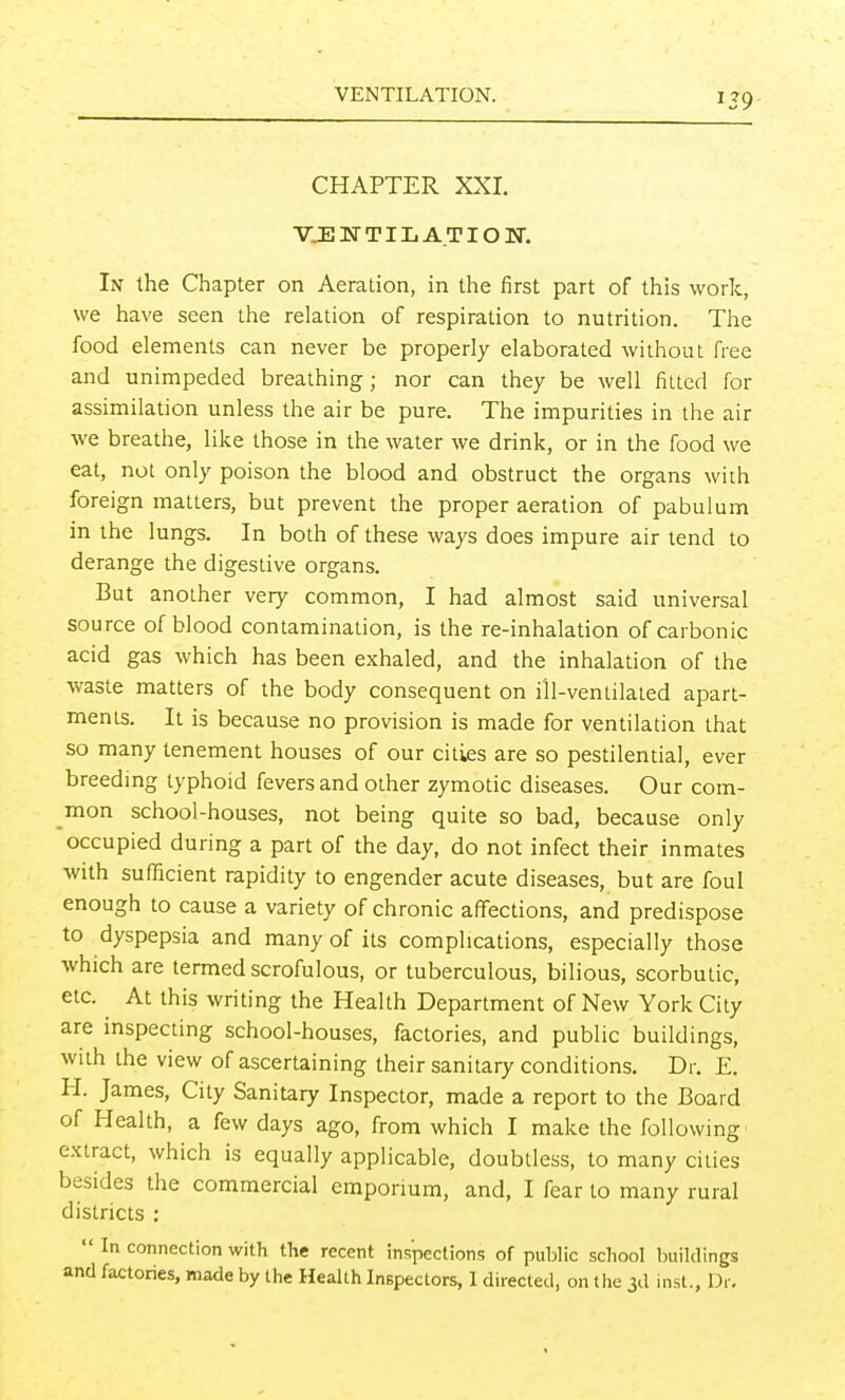 VENTILATION. 159 CHAPTER XXI. VJEJN-TILA.TION. In the Chapter on Aeration, in the first part of this work, we have seen the relation of respiration to nutrition. The food elements can never be properly elaborated without free and unimpeded breathing; nor can they be well fitted for assimilation unless the air be pure. The impurities in the air we breathe, like those in the water we drink, or in the food we eat, not only poison the blood and obstruct the organs with foreign matters, but prevent the proper aeration of pabulum in the lungs. In both of these ways does impure air tend to derange the digestive organs. But another very common, I had almost said universal source of blood contamination, is the re-inhalation of carbonic acid gas which has been exhaled, and the inhalation of the waste matters of the body consequent on ill-ventilated apart- ments. It is because no provision is made for ventilation that so many tenement houses of our cities are so pestilential, ever breeding typhoid fevers and other zymotic diseases. Our com- mon school-houses, not being quite so bad, because only occupied during a part of the day, do not infect their inmates with sufficient rapidity to engender acute diseases, but are foul enough to cause a variety of chronic affections, and predispose to dyspepsia and many of its complications, especially those which are termed scrofulous, or tuberculous, bilious, scorbutic, etc. At this writing the Health Department of New York City are inspecting school-houses, factories, and public buildings, with the view of ascertaining their sanitary conditions. Dr. E. H. James, City Sanitary Inspector, made a report to the Board of Health, a few days ago, from which I make the following extract, which is equally applicable, doubtless, to many cities besides the commercial emporium, and, I fear to many rural districts ;  In connection with the recent inspections of public school buildings and factories, made by the Health Inspectors, I directed, on the 3d inst., Dr.