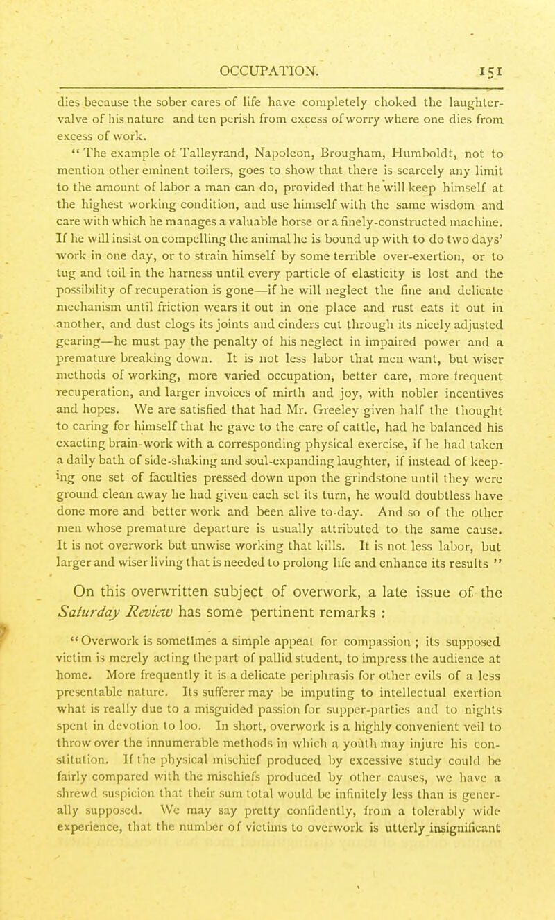 dies because the sober cares of life have completely choked the laughter- valve of his nature and ten perish from excess of worry where one dies from excess of work.  The example ot Talleyrand, Napoleon, Brougham, Humboldt, not to mention other eminent toilers, goes to show that there is scarcely any limit to the amount of labor a man can do, provided that he will keep himself at the highest working condition, and use himself with the same wisdom and care with which he manages a valuable horse or a finely-constructed machine. If he will insist on compelling the animal he is bound up with to do two days' work in one day, or to strain himself by some terrible over-exertion, or to tug and toil in the harness until every particle of elasticity is lost and the possibility of recuperation is gone—if he will neglect the fine and delicate mechanism until friction wears it out in one place and rust eats it out in another, and dust clogs its joints and cinders cut through its nicely adjusted gearing—he must pay the penalty of his neglect in impaired power and a premature breaking down. It is not less labor that men want, but wiser methods of working, more varied occupation, better care, more frequent recuperation, and larger invoices of mirth and joy, with nobler incentives and hopes. We are satisfied that had Mr. Greeley given half the thought to caring for himself that he gave to the care of cattle, had he balanced his exacting brain-work with a corresponding physical exercise, if he had taken a daily bath of side-shaking and soul-expanding laughter, if instead of keep- ing one set of faculties pressed down upon the grindstone until they were ground clean away he had given each set its turn, he would doubtless have done more and better work and been alive to-day. And so of the other men whose premature departure is usually attributed to the same cause. It is not overwork but unwise workmg that kills. It is not less labor, but larger and wiserliving that is needed to prolong life and enhance its results  On this overwritten subject of overwork, a late issue of the Saturday Review has some pertinent remarks ; '< Overwork is sometlaies a simple appeal for compassion ; its supposed victim is merely acting the part of pallid student, to impress the audience at home. More frequently it is a delicate periphrasis for other evils of a less presentable nature. Its sufferer may be imputing to intellectual exertion what is really due to a misguided passion for supper-parties and to nights spent in devotion to loo. In short, overwork is a higlily convenient veil to throw over the innumerable methods in which a yoilth may injure his con- stitution. If the physical mischief produced by excessive study could be fairly compared with the mischiefs produced by other causes, we have a shrewd suspicion that their sum total would be infinitely less than is gener- ally supposed. We may say pretty confidently, from a tolerably wide- experience, that the number of victims to overwork is utterly insignificant