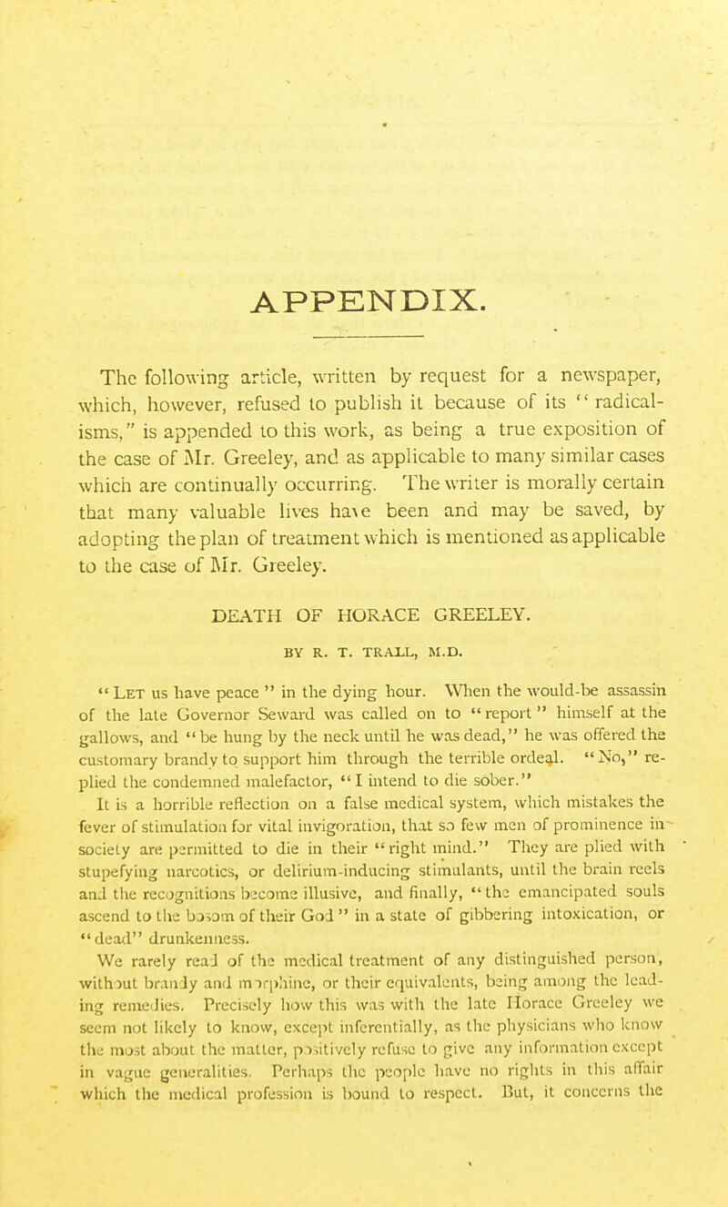 APPKNDIX. The following article, written by request for a newspaper, which, however, refused to publish it because of its  radical- isms,  is appended to this work, as being a true exposition of the case of Mr. Greeley, and as applicable to many similar cases which are continually occurring. The writer is morally certain that many valuable lives ha^e been and may be saved, by adopting the plan of treatment which is mentioned as applicable to the case of Mi. Greeley. DEATH OF HORACE GREELEY. BY R. T. TRAIL, M.D. Let us have peace  in the dying hour. WHien the would-be assassin of the late Governor Seward was called on to  report  himself at the gallows, and be hung by the neck until he was dead, he was offered the customary brandy to support him through the terrible ordeal.  No, re- plied the condemned malefactor, I intend to die sober. It is a horrible reflection on a false medical system, which mistakes the fever of stimulation for vital invigoration, that so few men of prominence in- society are permitted to die in their right mind. They are plied with stupefying narcotics, or delirium-inducing stimulants, until the brain reels and the recognitions become illusive, and finally, the emancipated souls ascend to the basom of their God  in a state of gibbering intoxication, or dead drunkenness. / We rarely read of the medical treatment of any distinguished person, without brandy and mirphinc, or their equivalents, being among the lead- ing remedies. Precisely how this was with the late Horace Greeley we seem not likely to know, except inferentially, as the physicians who know the most about the matter, positively refuse to give any information except in vague generalities. Perhaps tlie people have no rights in tills aflfair which the medical profession i.s bound to respect. But, it concerns the