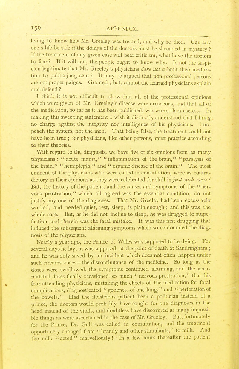 living to know how Mr. Greeley was treated, and why he died. Can any one's life be safe if the doings of the doctors must Ije slirouded in mystery If the treatment of any given case will bear criticism, what have the doctors to fear? If it will not, the people ought to know why. Is not the suspi- cion legitimate that Mr. Greeley's physicians dare noi submit their medica- tion to public judgment ? It may be argued that non professional persons are not proper judges. Granted ; but, cannot the learned physicians explain and defend ? I think it is not difficult to show that all of the professional opinions which were given of Mr. Greeley's disease were erroneous, and that all of the medication, so far as it lias been published, was worse than useless. In making this sweeping statement I wish it distinctly understood that I bring no charge against the integrity nor intelligence of his physicians. I im- peach the system, not the men. That being false, the treatment could not have been true ; for physicians, like other persons, must practice according to their theories. With regard to the diagnosis, vi^e have five or six opinions from as many physicians: acute mania, inflammation of the brain, paralysis of the brain,  hemiplegia, and  organic disease of the brain. The most eminent of the physicians who were called in consultation, were as contra- dictory in their opinions as they were celebrated for skill in just such cases ! But, the history of the patient, and the causes and symptoms of the  ner- vous prostration, which all agreed was the essential condition, do not justify any one of the diagnoses. That Mr. Greeley had been excessively worked, and needed quiet, rest, sleep, is plain enough ; and this was the whole case. But, as lie did not incline to sleep, he was drugged to stupe- faction, and therein was the fatal mistake. It was this first drugging that induced the subsequent alarming symptoms which so confounded the diag- nosis of the physicians. Nearly a year ago, the Prince of Wales was supposed to be dying. For several days he lay, as was supposed, at the point of death at Sandnngham ; and he was only saved by an incident which does not often happen under such circumstances—the discontinuance of the medicine. So long as the doses were swallowed, the symptoms continued alarming, and tlie accu- mulated doses finally occasioned so much nervous prostration, that his four attending physicians, mistaking the effects of the medication for fatal complications, diagnosticated  goneness of one lung, and  perforation of the bowels. Had tlie illustrious patient been a politician instead of a prince, the doctors would probably have sought for the diagnoses in the head instead of the vitals, and doubtless have discovered as many impossi- ble thmgs as were ascertained in tlie case of Mr. Greeley. But, fortunately for the Prince, Dr. Gull was called in consultation, and the treatment opportunely changed from brandy and other stimulants, to milk. And the milk acted marvellously! In a few hours thereafter the patient