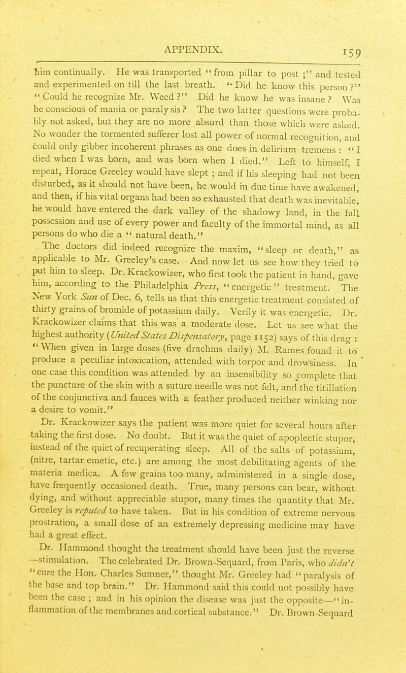 him continually. lie was transported from pillar to post ; and tested and experimented on till the last breath. Did he know this person?  Could he recognize Mr. Weed? Did he know he was insane ? Was he conscious of mania or paralysis? The two latter questions were proba- bly not asked, but they are no more absurd than those which were asked. No wonder the tormented sufferer lost all power of normal recognition, and could only gibber incoherent phrases as one does in delirium tremens : I died when I was born, and was born when I died. Left to himself, I repeat, Horace Greeley would have slept ; and if his sleeping had not been disturbed, as it should not have been, he would in due time have awakened, and then, if his vital organs had been so exhausted that death was inevitable^ he would have entered the dark valley of the shadowy land, in the full possession and use of every power and faculty of the immortal mind, as all persons do who die a  natural death. The doctors did indeed recognize the maxim, sleep or death, as ■ applicable to Mr. Greeley's case. And now let us see how they tried to ^ put him to sleep. Dr. Krackowizer, who firet took the patient in hand, gave him, according to the Philadelphia Press, energetic treatment. The New York Sim of Dec. 6, tells us that this energetic treatment consisted of tliirty grains of bromide of potassium daily. Verily it was energetic. Dr. ICrackowizer claims that this was a moderate dose. Let us see what the highest authority (UnitedStates Dispensatory, page 1152) says of this drug :  When given in large doses (five drachms daily) M. Rames found it to produce a peculiar intoxication, attended with torpor and drowsiness. In one case this condition was attended by an insensibility so complete that the puncture of the skin with a suture needle was not felt, and'the titillation of the conjunctiva and fauces with a feather produced neither winking nor a desire to vomit. Dr. Krackowizer says the patient was more quiet for several hours after taking the first dose. No doubt. But it was the quiet of apoplectic stupor, instead of the quiet of recuperating sleep. All of the salts of potassium, (nitre, tartar emetic, etc.) are among the most debilitating agents of the materia medica. A few grains too many, administered in a single dose, have frequently occasioned death. True, many persons can bear, without dying, and without appreciable stupor, many times the quantity that Mr. Greeley is reputed to have taken. But in his condition of extreme nervous prostration, a small dose of an extremely depressing medicine may have had a great effect. Dr. Plammond thought the treatment should have been just the reverse —stimulation. The celebrated Dr. Brown-Sequard, from Paris, who didiiH cure the Hon. Charles Sumner, thought Mr. Greeley had paralysis of the base and top brain. Dr. Hammond said this could not possibly have been the case ; and in his opinion the disease was just the opposite—in- flammation of the membranes and cortical substance. Dr. Brown-Sequard