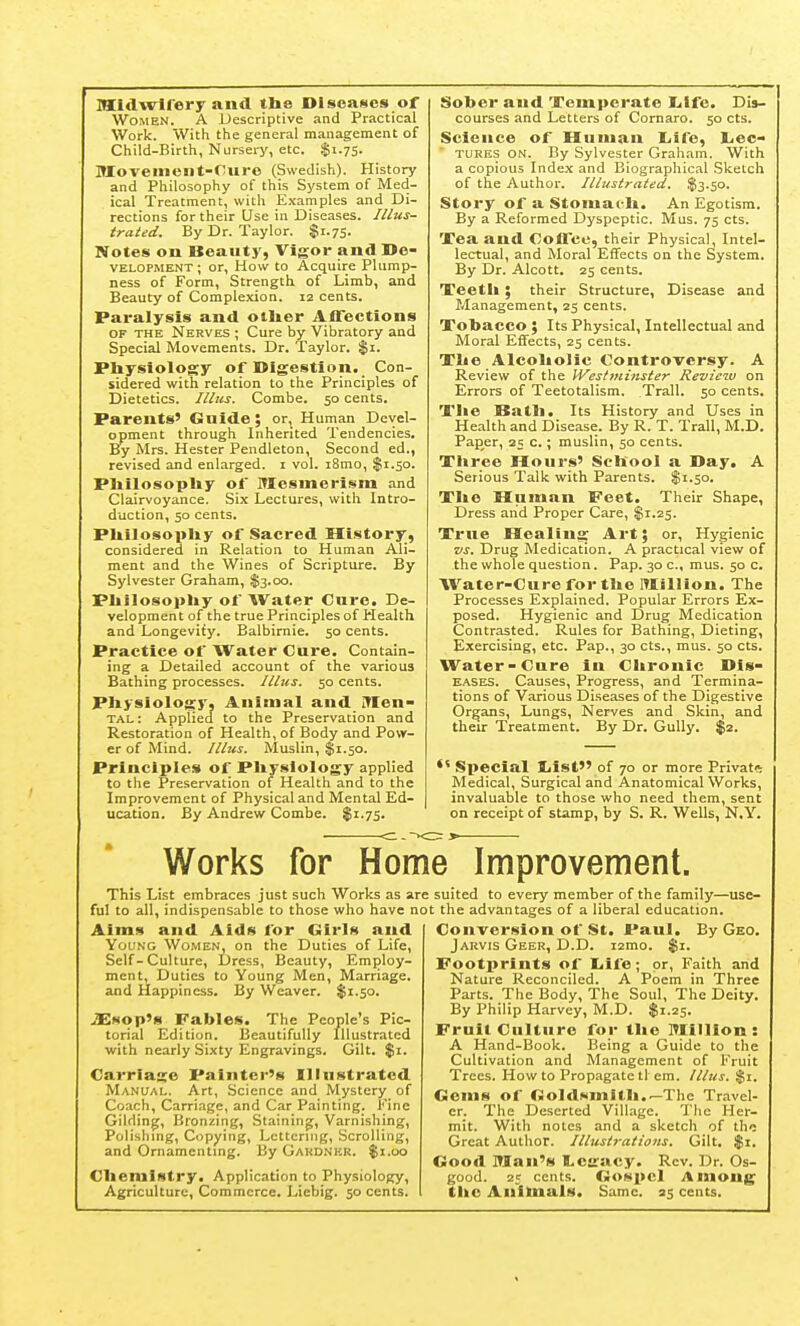 MldAvHery and the Diseases of Women. A Descriptive and Practical Work. With the general management of Child-Birth, Nursery, etc. $1.75. Movement-ruro (Swedish). History and Philosophy of this System of Med- ical Treatment, with Examples and Di- rections for their Use in Diseases. Illus- trated. By Dr. Taylor. $1.75. Notes on Beauty, Vigor and De- VELOPMENT ; Or, How to Acquire Plump- ness of Form, Strength of Limb, and Beauty of Complexion. 12 cents. Paralysis and otiier Aflections OF THE Nerves ; Cure by Vibratory and Special Movements. Dr. Taylor. $1. Physiology of Digestion. Con- sidered with relation to the Principles of Dietetics. Illus. Combe. 50 cents. Parents' Guide; or. Human Devel- opment through Inherited Tendencies. By Mrs. Hester Pendleton, Second ed., revised and enlarged, i vol. i8mo, $1.50. Pliilosopliy of Mesmerism and Clairvoyance. Six Lectures, with Intro- duction, 50 cents. Pliilosopliy of Sacred History, considered in Relation to Human Ali- ment and the Wines of Scripture. By Sylvester Graham, $3.00. Pliilosopliy of Water Cure. De- velopment of the true Principles of Health and Longevity. Balbirnie. 50 cents. Practice of Water Cure. Contain- ing a Detailed account of the various Bathing processes. Illus. 50 cents. Physiology, Animal and inen- tal: Applied to the Preservation and Restoration of Health, of Body and Pow- er of Mind. Illus. Muslin, $1.50. Principles of Pliysiology applied to the Preservation of Health and to the Improvement of Physical and Mental Ed- ucation. By Andrew Combe. $1.75. Sober and Temperate liifc. Dis- courses and Letters of Cornaro. 50 cts. Science of Human liife, Lee- tures on. By Sylvester Graham. With a copious Index and Biographical Sketch of the Author. Illustrated. $3.50. Story of a Stomaeli. An Egotism. By a Reformed Dyspeptic. Mus. 75 cts. Xea and Coffee, their Physical, Intel- lectual, and Moral Effects on the System. By Dr. Alcott. 25 cents. Teetli ; their Structure, Disease and Management, 25 cents. Tobacco ; Its Physical, Intellectual and Moral Effects, 25 cents. Tlie Alcoliolic Controversy. A Review of the Westminster Review on Errors of Teetotalism. Trail. 50 cents. The SSatli. Its History and Uses in Health and Disease. By R. T. Trail, M.D. Paper, 25 c.; muslin, 50 cents. Three Hours' School a Day. A Serious Talk with Parents. $1.50. The Human Feet. Their Shape, Dress arid Proper Care, $1.25. True Healing Art; or. Hygienic vs. Drug Medication. A practical view of the whole question. Pap. 30 c, mus. 50 c. AVater-Cure for the lUillion. The Processes Explained. Popular Errors Ex- posed. Hygienic and Drug Medication Contrasted. Rules for Bathing, Dieting, Exercising, etc. Pap., 30 cts., mus. 50 cts. Water-Cure in Chronic Dis- eases. Causes, Progress, and Termina- tions of Various Diseases of the Digestive Organs, Lungs, Nerves and Skin, and theu: Treatment. By Dr. Gully. $2. Special liist of 70 or more Private Medical, Surgical and Anatomical Works, invaluable to those who need them, sent on receipt of stamp, by S. R. Wells, N.Y. Works for Home Improvement. This List embraces just such Works as are suited to every member of the family—use- ful to all, indispensable to those who have not the advantages of a liberal education. Aims and Aids for Girls and Young Women, on the Duties of Life, Self-Culture, Dress, Beauty, Employ- ment, Duties to Young Men, Marriage, and Happiness. By Weaver. $1.50. iEsop's Fables. The People's Pic- torial Edition. Beautifully Illustrated with nearly Sixty Engravings. Gilt. $1. Carriage Painter's Illustrated Manual, Art, Science and Mystery of Coach, Carriage, and Car Painting. Fine Gilding, Bronzing, Staining, Varnishing, Polishing, Copying, Lettering, Scrolling, and Ornamenting. By Gakd.nkr. $1.00 Chemistry. Application to Physiology, Agriculture, Commerce. Liebig. 50 cents. Conversion of St. Paul. By Geo. Jarvis Geer, D.D. i2mo. $1. Footprints of Eilfe; or. Faith and Nature Reconciled. A Poem in Three Parts. The Body, The Soul, The Deity. By Philip Harvey, M.D. $1.25. Fruit Culture for the lUilllon : A Hand-Book. Being a Guide to the Cultivation and Management of Fruit Trees. How to Propagate tl em. Illus. %i. Gems of Goldsmith.^The Travel- er. The Deserted Village. The Her- mit. With notes and a sketch of the Great Author. Illustrations. Gilt. $1. Good Man's tcgacy. Rev. Dr. Os- good. 25 cents. Gospel Among tikc Aniloials. Same. 35 cents.