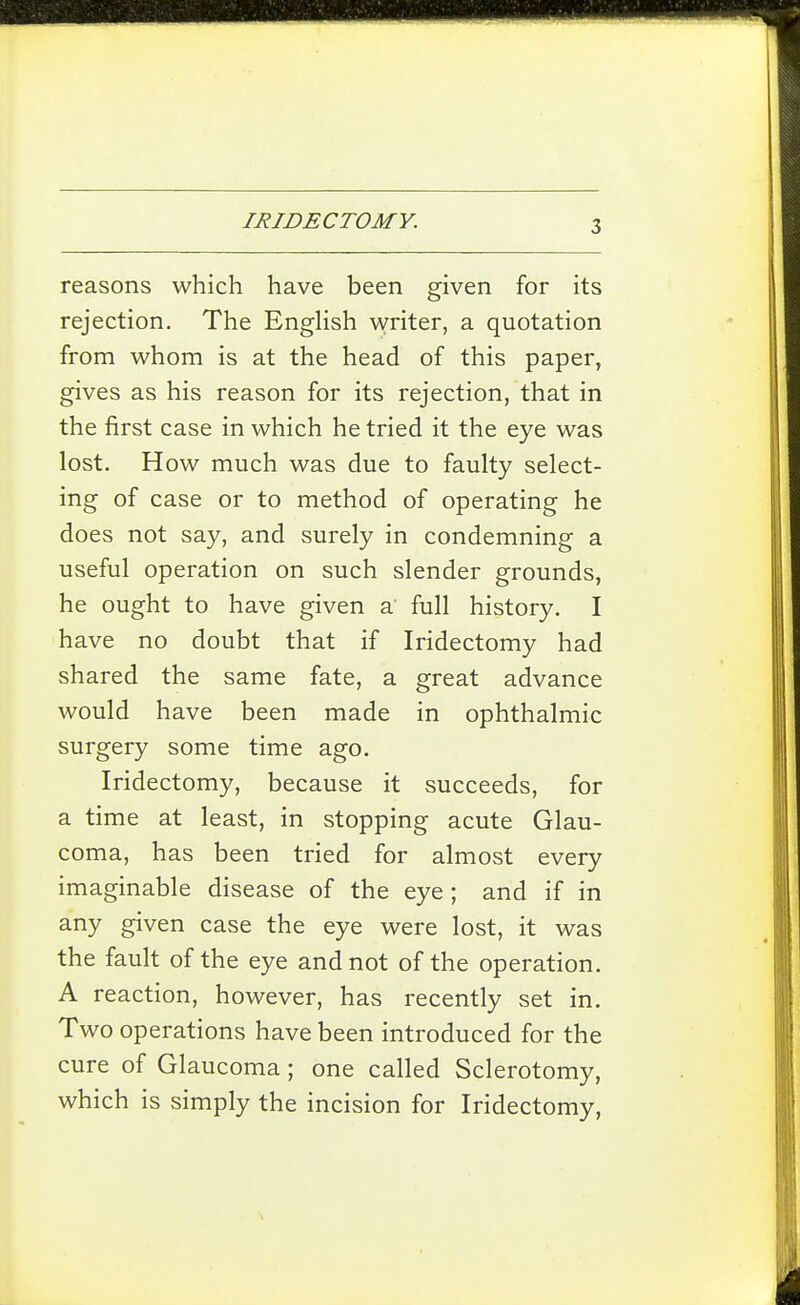 reasons which have been given for its rejection. The EngHsh writer, a quotation from whom is at the head of this paper, gives as his reason for its rejection, that in the first case in which he tried it the eye was lost. How much was due to faulty select- ing of case or to method of operating he does not say, and surely in condemning a useful operation on such slender grounds, he ought to have given a full history. I have no doubt that if Iridectomy had shared the same fate, a great advance would have been made in ophthalmic surgery some time ago. Iridectomy, because it succeeds, for a time at least, in stopping acute Glau- coma, has been tried for almost every imaginable disease of the eye ; and if in any given case the eye were lost, it was the fault of the eye and not of the operation. A reaction, however, has recently set in. Two operations have been introduced for the cure of Glaucoma ; one called Sclerotomy, which is simply the incision for Iridectomy,