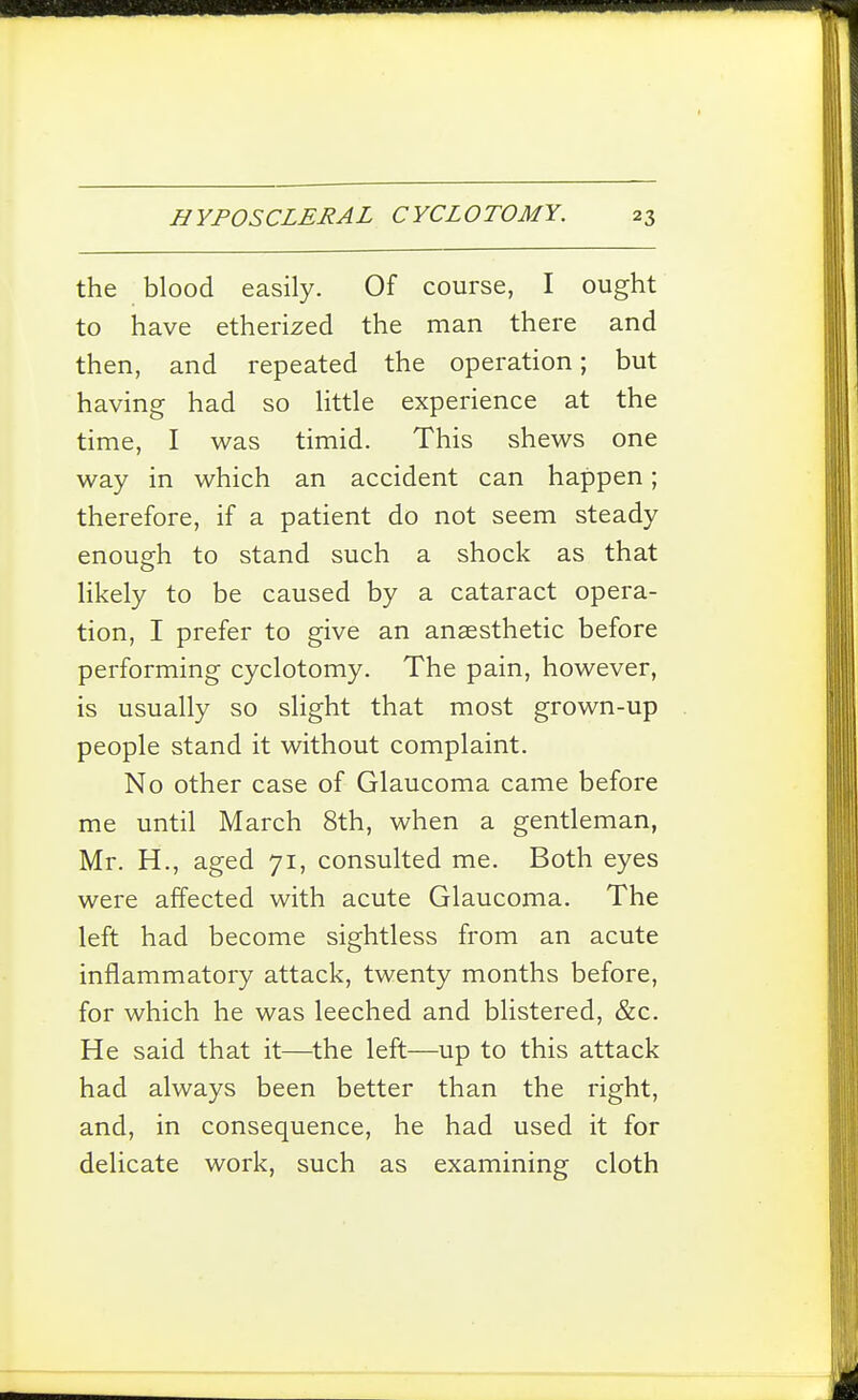 the blood easily. Of course, I ought to have etherized the man there and then, and repeated the operation; but having had so little experience at the time, I was timid. This shews one way in which an accident can happen; therefore, if a patient do not seem steady enough to stand such a shock as that likely to be caused by a cataract opera- tion, I prefer to give an anaesthetic before performing cyclotomy. The pain, however, is usually so slight that most grown-up people stand it without complaint. No other case of Glaucoma came before me until March 8th, when a gentleman, Mr. H., aged 71, consulted me. Both eyes were affected with acute Glaucoma. The left had become sightless from an acute inflammatory attack, twenty months before, for which he was leeched and blistered, &c. He said that it—^the left—up to this attack had always been better than the right, and, in consequence, he had used it for delicate work, such as examining cloth