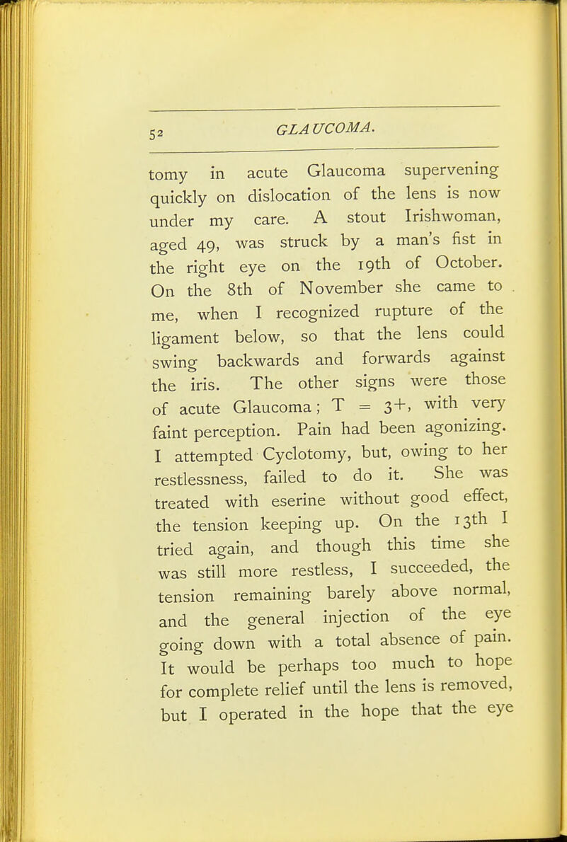 tomy in acute Glaucoma supervening quickly on dislocation of the lens is now under my care. A stout Irishwoman, aged 49, was struck by a man's fist in the right eye on the 19th of October. On the 8th of November she came to . me, when I recognized rupture of the ligament below, so that the lens could swing backwards and forwards against the iris. The other signs were those of acute Glaucoma; T = 3+. with very faint perception. Pain had been agonizing. I attempted Cyclotomy, but, owing to her restlessness, failed to do it. She was treated with eserine without good effect, the tension keeping up. On the 13th I tried again, and though this time she was still more restless, I succeeded, the tension remaining barely above normal, and the general injection of the eye going down with a total absence of pain. It would be perhaps too much to hope for complete relief until the lens is removed, but I operated in the hope that the eye